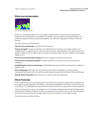 Última modificación 5/5/2010                                                                      USO DE AFTER EFFECTS CS5 602
                                                                                Efectos y ajustes preestablecidos de animación




Efecto Luz estroboscópica




Efecto de luz estroboscópica aplicado


El efecto Luz estroboscópica lleva a cabo una operación aritmética sobre una capa o hace que la capa aparezca
transparente en intervalos aleatorios o periódicos. Por ejemplo, cada cinco segundos una capa puede llegar a ser
totalmente transparente durante una décima de segundo, o los colores de la capa pueden invertirse en intervalos
aleatorios.
Este efecto funciona con colores de 8 bpc.
Color de la marca estroboscópica Color de la luz estroboscópica.

Fusionar con original Transparencia del efecto. El resultado del efecto se fusiona con la imagen original, con el
resultado del efecto compuesto encima. Cuanto más alto es este valor, menos afectada se ve la capa por el efecto. Por
ejemplo, si define este valor en 100%, el efecto no produce un resultado visible en la capa; si lo define en 0%, la imagen
original no se ve.
Duración de la luz estroboscópica (segundos) Duración en segundos de cada luz estroboscópica

Periodo de la luz estroboscópica (segundos) Tiempo en segundos antes del inicio de cada luz estroboscópica
subsiguiente.
Probabilidad aleatoria de la luz estroboscópica Probabilidad de que la operación de luz estroboscópica se aplique a un
fotograma dado.
Marca estroboscópica Elija Hacer capa transparente para que cada luz estroboscópica convierta la capa en
transparente. Elija Funciona sólo en los colores para usar la operación especificada en Operador de luz estroboscópica.
Operador de luz estroboscópica Operación que se va a usar para cada luz estroboscópica.


Efecto Texturizar
El efecto Texturizar da a una capa la apariencia de tener la textura de otra capa. Por ejemplo, puede conseguirse que
una imagen de un árbol tenga textura de ladrillos, y controlarse la profundidad de dicha textura, así como la fuente de
luz que aparece. En Calidad óptima, la capa de la textura se coloca y se escala con una precisión a nivel de los subpíxeles.
Chris Zwar proporciona un proyecto de ejemplo en su sitio web donde se utilizan los efectos Mapa de desplazamiento,
Desplazamiento turbulento, Texturizar, así como una combinación de los efectos Corrección de color y Desenfoque
para crear una transición en la que un imagen aparezca como una acuarela en un trozo rugoso de papel.
Este efecto funciona con colores de 8 bpc.
 