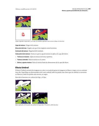 Última modificación 5/5/2010                                                                                 USO DE AFTER EFFECTS CS5 603
                                                                                           Efectos y ajustes preestablecidos de animación




Capas originales (izquierda) y con capa de torbellino aplicada como textura (abajo a la derecha)


Capa de textura Origen de la textura.

Dirección de la luz Ángulo con que la luz impacta contra la textura.

Contraste de textura Magnitud del resultado.

Colocación de la textura Forma en que la capa de textura se aplica a la capa del efecto:

• Textura en mosaico Aplica la textura de forma repetitiva.
• Textura centrada Sitúa la textura en el centro.
• Estirar y ajustar textura Estira la textura hasta las dimensiones de la capa del efecto.


Efecto Umbral
El efecto Umbral convierte las imágenes en color y en escala de grises en imágenes en blanco y negro con un contraste
muy alto. Especifique un determinado nivel como umbral; todos los píxeles más claros que ese umbral se convierten
en blancos y todos los píxeles más oscuros, en negro.
Este efecto funciona con colores de 8 bpc y 16 bpc.




Efecto aplicado con los ajustes de umbral 44 (izquierda), 70 (centro) y 200 (derecha)
 