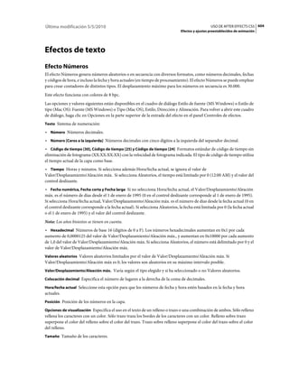 Última modificación 5/5/2010                                                                       USO DE AFTER EFFECTS CS5 604
                                                                                 Efectos y ajustes preestablecidos de animación




Efectos de texto
Efecto Números
El efecto Números genera números aleatorios o en secuencia con diversos formatos, como números decimales, fechas
y códigos de hora, e incluso la fecha y hora actuales (en tiempo de procesamiento). El efecto Números se puede emplear
para crear contadores de distintos tipos. El desplazamiento máximo para los números en secuencia es 30.000.
Este efecto funciona con colores de 8 bpc.
Las opciones y valores siguientes están disponibles en el cuadro de diálogo Estilo de fuente (MS Windows) o Estilo de
tipo (Mac OS): Fuente (MS Windows) o Tipo (Mac OS), Estilo, Dirección y Alineación. Para volver a abrir este cuadro
de diálogo, haga clic en Opciones en la parte superior de la entrada del efecto en el panel Controles de efectos.
Texto Sistema de numeración:

• Número Números decimales.
• Número [Ceros a la izquierda] Números decimales con cinco dígitos a la izquierda del separador decimal.
• Código de tiempo [30], Código de tiempo [25] y Código de tiempo [24] Formatos estándar de código de tiempo sin
eliminación de fotograma (XX:XX:XX:XX) con la velocidad de fotograma indicada. El tipo de código de tiempo utiliza
el tiempo actual de la capa como base.
• Tiempo Horas y minutos. Si selecciona además Hora/fecha actual, se ignora el valor de
Valor/Desplazamiento/Aleación máx. Si selecciona Aleatorios, el tiempo está limitado por 0 (12:00 AM) y el valor del
control deslizante.
• Fecha numérica, Fecha corta y Fecha larga Si no selecciona Hora/fecha actual, el Valor/Desplazamiento/Aleación
máx. es el número de días desde el 1 de enero de 1995 (0 en el control deslizante corresponde al 1 de enero de 1995).
Si selecciona Hora/fecha actual, Valor/Desplazamiento/Aleación máx. es el número de días desde la fecha actual (0 en
el control deslizante corresponde a la fecha actual). Si selecciona Aleatorios, la fecha está limitada por 0 (la fecha actual
o el 1 de enero de 1995) y el valor del control deslizante.
Nota: Los años bisiestos se tienen en cuenta.
• Hexadecimal Números de base 16 (dígitos de 0 a F). Los números hexadecimales aumentan en 0x1 por cada
aumento de 0,0000125 del valor de Valor/Desplazamiento/Aleación máx., y aumentan en 0x10000 por cada aumento
de 1,0 del valor de Valor/Desplazamiento/Aleación máx. Si selecciona Aleatorios, el número está delimitado por 0 y el
valor de Valor/Desplazamiento/Aleación máx.
Valores aleatorios Valores aleatorios limitados por el valor de Valor/Desplazamiento/Aleación máx. Si
Valor/Desplazamiento/Aleación máx es 0, los valores son aleatorios en su máximo intervalo posible.
Valor/Desplazamiento/Aleación máx. Varía según el tipo elegido y si ha seleccionado o no Valores aleatorios.

Colocación decimal Especifica el número de lugares a la derecha de la coma de decimales.

Hora/fecha actual Seleccione esta opción para que los números de fecha y hora estén basados en la fecha y hora
actuales.
Posición Posición de los números en la capa.

Opciones de visualización Especifica el uso en el texto de un relleno o trazo o una combinación de ambos. Sólo relleno
rellena los caracteres con un color. Sólo trazo traza los bordes de los caracteres con un color. Relleno sobre trazo
superpone el color del relleno sobre el color del trazo. Trazo sobre relleno superpone el color del trazo sobre el color
del relleno.
Tamaño Tamaño de los caracteres.
 