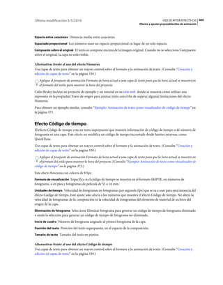 Última modificación 5/5/2010                                                                   USO DE AFTER EFFECTS CS5 605
                                                                             Efectos y ajustes preestablecidos de animación



Espacio entre caracteres Distancia media entre caracteres.

Espaciado proporcional Los números usan un espacio proporcional en lugar de un solo espacio.

Compuesto sobre el original El texto se compone encima de la imagen original. Cuando no se selecciona Compuesto
sobre el original, la capa no está visible.

Alternativas frente al uso del efecto Números
Use capas de texto para obtener un mayor control sobre el formato y la animación de texto. (Consulte “Creación y
edición de capas de texto” en la página 339.)
   Aplique el preajuste de animación Formato de hora actual a una capa de texto para que la hora actual se muestre en
   el formato del estilo para mostrar la hora del proyecto.
Colin Braley incluye un proyecto de ejemplo y un tutorial en su sitio web donde se muestra cómo utilizar una
expresión en la propiedad Texto de origen para animar texto con el fin de superar algunas limitaciones del efecto
Números.
Para obtener un ejemplo similar, consulte “Ejemplo: Animación de texto como visualizador de código de tiempo” en
la página 373.


Efecto Código de tiempo
El efecto Código de tiempo crea un texto superpuesto que muestra información de código de tiempo o de número de
fotograma en una capa. Este efecto no modifica un código de tiempo incrustado desde fuentes externas, como
QuickTime.
Use capas de texto para obtener un mayor control sobre el formato y la animación de texto. (Consulte “Creación y
edición de capas de texto” en la página 339.)
   Aplique el preajuste de animación Formato de hora actual a una capa de texto para que la hora actual se muestre en
   el formato del estilo para mostrar la hora del proyecto. (Consulte “Ejemplo: Animación de texto como visualizador de
código de tiempo” en la página 373.)
Este efecto funciona con colores de 8 bpc.
Formato de visualización Especifica si el código de tiempo se muestra en el formato SMPTE, en números de
fotograma, o en pies y fotogramas de película de 35 o 16 mm.
Unidades de tiempo Velocidad de fotogramas en fotogramas por segundo (fps) que se va a usar para esta instancia del
efecto Código de tiempo. Este ajuste sólo afecta a los números que muestra el efecto Código de tiempo. No altera la
velocidad de fotogramas de la composición ni la velocidad de fotogramas del elemento de material de archivo del
origen de la capa.
Eliminación de fotograma Seleccione Eliminar fotograma para generar un código de tiempo de fotograma eliminado
o anule la selección para generar un código de tiempo de fotograma no eliminado.
Inicio de cuadro Número de fotograma asignado al primer fotograma de la capa.

Posición del texto Posición del texto superpuesto, en el espacio de la composición.

Tamaño de texto Tamaño del texto en puntos.


Alternativas frente al uso del efecto Código de tiempo
Use capas de texto para obtener un mayor control sobre el formato y la animación de texto. (Consulte “Creación y
edición de capas de texto” en la página 339.)
 