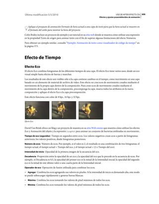 Última modificación 5/5/2010                                                                   USO DE AFTER EFFECTS CS5 606
                                                                             Efectos y ajustes preestablecidos de animación



    Aplique el preajuste de animación Formato de hora actual a una capa de texto para que la hora actual se muestre en
    el formato del estilo para mostrar la hora del proyecto.
Colin Braley incluye un proyecto de ejemplo y un tutorial en su sitio web donde se muestra cómo utilizar una expresión
en la propiedad Texto de origen para animar texto con el fin de superar algunas limitaciones del efecto Números.
Para obtener un ejemplo similar, consulte “Ejemplo: Animación de texto como visualizador de código de tiempo” en
la página 373.



Efecto de Tiempo
Efecto Eco
El efecto Eco combina fotogramas de los diferentes tiempos de una capa. El efecto Eco tiene varios usos, desde un eco
visual simple hasta efectos de barras y manchas.
Los resultados de este efecto son visibles sólo si la capa contiene cambios en el tiempo, como movimiento en una capa
basado en un elemento de material de archivo de vídeo. Este efecto no crea ecos de movimiento creados mediante el
movimiento de la propia capa dentro de la composición. Para crear ecos de movimiento creados mediante el
movimiento de la capa dentro de la composición, precomponga la capa, mueva todos los atributos en la nueva
composición y aplique el efecto Eco a la capa precomposición.
Este efecto funciona con color de 8 bpc, 16 bpc y 32 bpc.




Efecto Eco


David Van Brink ofrece un blog y un proyecto de muestra en su sitio Web omino que muestra cómo utilizar los efectos
Eco y Animación del objeto y la expresión loopOut para animar un conjunto de bacterias estilizadas en movimiento..
Tiempo de eco (segundos) Tiempo en segundos entre ecos. Los valores negativos crean ecos a partir de fotogramas
anteriores; los valores positivos, desde fotogramas posteriores.
Número de ecos Número de ecos. Por ejemplo, si el valor es 2, el resultado es una combinación de tres fotogramas: el
tiempo actual, el tiempo actual + Tiempo del eco, y el tiempo actual + (2 x Tiempo del eco).
Intensidad de inicio Opacidad de la primera imagen de la secuencia del eco.

Decadencia Proporción entre la opacidad de un eco y la opacidad del eco que lo precede en la secuencia de ecos. Por
ejemplo, si Decadencia es 0,5, la opacidad del primer eco es la mitad de la Intensidad inicial; la opacidad del segundo
eco es la mitad de este último valor o una cuarta parte de la Intensidad inicial.
Operador de eco Operación de fusión utilizada para combinar los ecos.

• Agregar Combina los ecos agregando sus valores en píxeles. Si la intensidad de inicio es demasiado alta, este modo
se puede sobrecargar rápidamente y generar barras blancas.
• Máxima Combina los ecos tomando los valores de píxel máximos de todos los ecos.
• Mínima Combina los ecos tomando los valores de píxel mínimos de todos los ecos.
 