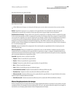 Última modificación 5/5/2010                                                                    USO DE AFTER EFFECTS CS5 608
                                                                              Efectos y ajustes preestablecidos de animación



Este efecto funciona con colores de 8 bpc.




Efecto Diferencia de tiempo


    Utilice Diferencia de tiempo con Animación del objeto para recortar objetos únicamente de las secciones móviles.


Destino Especifica la capa que se va a comparar con la capa del efecto. El conmutador de vídeo de la capa de
comparación no necesita estar activado (a menos que seleccione la capa de origen como la de destino).
Desplazamiento de tiempo Tiempo relativo de la capa de la comparación, en segundos, donde se comparan las capas.
Si este control está ajustado en 0,00, la comparación se produce en el tiempo actual. Para comparar la capa del efecto
con un punto de 3 segundos en la capa de comparación, por ejemplo, cambie el valor de Desplazamiento de tiempo a
3. Si selecciona el valor de desplazamiento subrayado, puede escribir el valor específico de desplazamiento de
fotograma en el formato fotogramas/velocidad de fotogramas. After Effects calcula el valor automáticamente. Por
ejemplo, escriba 3/30 para desplazar tres fotogramas hacia delante en una composición de 30 fps. El valor calculado es
0,1, o un 10% del tiempo total.
Contraste Ajusta el resultado de la comparación. Este control puede ser especialmente útil en el ajuste preciso de
correcciones de color.
Diferencia absoluta Muestra el resultado de la comparación como un valor absoluto. Cualquier área de la capa de
comparación que no sea diferente de la capa del efecto se representa en negro, y cualquier cantidad de diferencia se
representa de una forma más luminosa que el negro. Cuando se anula la selección de esta opción, las áreas comparadas
que no presentan diferencias se representan en gris.
Canal alfa Especifica cómo se calcula el canal alfa.

• Original Utiliza el canal alfa de la capa del efecto.
• Destino Utiliza el canal alfa de la capa de destino.
• Fusionar Fusiona los canales alfa de la capa de destino y la capa del efecto.
• Ma´x. Utiliza el canal alfa más opaco.
• Lleno Define el canal alfa para que sea totalmente opaco.
• Luminosidad del resultado Emplea la luminosidad de la diferencia RGB como alfa.
• Resultado máx. Emplea los valores más altos de la diferencia RGB como alfa.
• Diferencia de alfa Calcula las diferencias en los canales alfa de la capa del efecto y la capa de destino de la misma
manera en que se calcula la diferencia de RGB.
• Sólo diferencia alfa Calcula únicamente las diferencias de los canales alfa. RGB está definido en blanco.


Efecto Desplazamiento de tiempo
El efecto Desplazamiento de tiempo distorsiona la imagen desplazando píxeles en el tiempo, lo que produce una gran
variedad de efectos. Por ejemplo, la técnica tradicional de "slit-scan", que captura diferentes etapas de una imagen en
movimiento con el tiempo, puede simular el efecto Desplazamiento de tiempo.
 