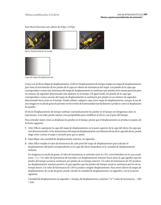 Última modificación 5/5/2010                                                                    USO DE AFTER EFFECTS CS5 609
                                                                              Efectos y ajustes preestablecidos de animación



Este efecto funciona con colores de 8 bpc y 16 bpc.




Efecto Desplazamiento de tiempo




Capa del mapa de desplazamiento


Como con el efecto Mapa de desplazamiento, el efecto Desplazamiento de tiempo emplea un mapa de desplazamiento,
pero basa el movimiento de los píxeles de la capa en valores de luminancia del mapa. Los píxeles de la capa que
correspondan a zonas más luminosas del mapa de desplazamiento se sustituyen por píxeles en la misma posición pero
un número de segundos determinado más adelante en el tiempo. De igual modo, los píxeles de la capa que
correspondan a zonas oscuras del mapa de desplazamiento se sustituyen por píxeles en un número de segundos
determinado hacia atrás en el tiempo. Puede utilizar cualquier capa como mapa de desplazamiento, aunque el uso de
una imagen en escala de grises le permite ver los niveles de luminosidad más fácilmente y predecir cómo se desplazarán
los píxeles.
El efecto Desplazamiento de tiempo sustituye automáticamente los píxeles en el tiempo sin fotogramas clave ni
expresiones. Con todo, puede animar otras propiedades para modificar el efecto con el paso del tiempo.
Para entender mejor cómo se desplazan los píxeles en el tiempo, piense que el desplazamiento se produce en pasos, de
la forma siguiente:
1 After Effects superpone la capa del mapa de desplazamiento en la parte superior de la capa del efecto (la capa que
   está distorsionando). Si las dimensiones del mapa de desplazamiento son distintas de las de la capa del efecto, puede
   elegir entre centrar el mapa o estirarlo para que se ajuste.
2 Especifique una cantidad de desplazamiento máxima, en segundos.
3 After Effect emplea el valor de luminancia de cada píxel del mapa de desplazamiento para calcular el
   desplazamiento del píxel correspondiente en la capa del efecto basándose en la cantidad de desplazamiento
   máxima.
   En imágenes en escala de grises, el valor de luminancia se extiende entre 0 y 255, convirtiéndose así en una escala
   entre -1 y 1. Un valor de luminancia de 0 produce un desplazamiento máximo hacia atrás, lo que significa que los
   píxeles del tiempo actual se sustituyen por píxeles de un tiempo anterior. Un valor de luminancia de 255 produce
   un desplazamiento máximo positivo, lo que significa que los píxeles del tiempo actual se sustituyen por los de un
   tiempo futuro. Un valor de luminancia de 128 no produce ningún desplazamiento. Para otros valores de mapas de
   desplazamiento de escala de grises, puede calcular la cantidad de desplazamiento, en segundos, con la ecuación
   siguiente:
   Cantidad de desplazamiento en segundos = tiempo_de desplazamiento_máximo * (2 * (valor de luminancia – 128)
   / 256)
 