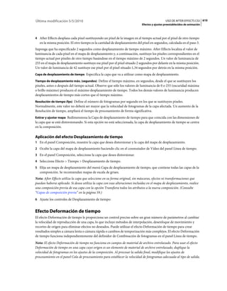 Última modificación 5/5/2010                                                                   USO DE AFTER EFFECTS CS5 610
                                                                             Efectos y ajustes preestablecidos de animación



4 After Effects desplaza cada píxel sustituyendo un píxel de la imagen en el tiempo actual por el píxel de otro tiempo
   en la misma posición. El otro tiempo es la cantidad de desplazamiento del píxel en segundos, calculada en el paso 3.
Suponga que ha especificado 2 segundos como desplazamiento de tiempo máximo. After Effects localiza el valor de
luminancia de cada píxel en el mapa de desplazamiento y, a continuación, sustituye los píxeles correspondientes en el
tiempo actual por píxeles de otro tiempo basándose en el tiempo máximo de 2 segundos. Un valor de luminancia de
255 en el mapa de desplazamiento sustituye ese píxel por el píxel situado 2 segundos por delante en la misma posición.
Un valor de luminancia de 42 sustituye ese píxel por el píxel situado 1,34 segundos por detrás en la misma posición.
Capa de desplazamiento de tiempo Especifica la capa que va a utilizar como mapa de desplazamiento.

Tiempo de desplazamiento máx. (segundos) Define el tiempo máximo, en segundos, desde el que se sustituyen los
píxeles, antes o después del tiempo actual. Observe que sólo los valores de luminancia de 0 o 255 (oscuridad máxima
o brillo máximo) producen el máximo desplazamiento de tiempo. Todos los demás valores de luminancia producen
desplazamientos de tiempo más cortos que el tiempo máximo.
Resolución de tiempo (fps) Define el número de fotogramas por segundo en los que se sustituyen píxeles.
Normalmente, este valor no deberá ser mayor que la velocidad de fotogramas de la capa afectada. Un aumento de la
Resolución de tiempo, ampliará el tiempo de procesamiento de forma significativa.
Estirar y ajustar mapa Redimensiona la Capa de desplazamiento de tiempo para que coincida con las dimensiones de
la capa que se está distorsionando. Si esta opción no está seleccionada, la capa de desplazamiento de tiempo se centra
en la composición.

Aplicación del efecto Desplazamiento de tiempo
1 En el panel Composición, muestre la capa que desea distorsionar y la capa del mapa de desplazamiento.
2 Oculte la capa del mapa de desplazamiento haciendo clic en el conmutador de Vídeo del panel Línea de tiempo.
3 En el panel Composición, seleccione la capa que desea distorsionar.
4 Seleccione Efecto > Tiempo > Desplazamiento de tiempo.
5 Elija un mapa de desplazamiento del menú Capa de desplazamiento de tiempo, que contiene todas las capas de la
   composición. Se recomiendan mapas de escala de grises.
Nota: After Effects utiliza la capa que seleccione en su forma original, sin máscaras, efectos ni transformaciones que
puedan haberse aplicado. Si desea utiliza la capa con esas alteraciones incluidas en el mapa de desplazamiento, realice
una composición previa de esa capa con la opción Transfiera todos los atributos a la nueva composición. (Consulte
“Capas de composición previa” en la página 59.)
6 Ajuste los controles de Desplazamiento de tiempo:


Efecto Deformación de tiempo
El efecto Deformación de tiempo le proporciona un control preciso sobre un gran número de parámetros al cambiar
la velocidad de reproducción de una capa, lo que incluye métodos de interpolación, desenfoque de movimiento y
recortes de origen para eliminar efectos no deseados. Puede utilizar el efecto Deformación de tiempo para crear
resultados simples a cámara lenta o cámara rápida o cambios de temporización más complejos. El efecto Deformación
de tiempo funciona independientemente del definidor de Combinación de fotogramas en el panel Línea de tiempo.
Nota: El efecto Deformación de tiempo no funciona en campos de material de archivo entrelazado. Para usar el efecto
Deformación de tiempo en una capa cuyo origen es un elemento de material de archivo entrelazado, duplique la
velocidad de fotogramas en los ajustes de la composición. Al procesar la salida final, modifique los ajustes de
procesamiento en el panel Cola de procesamiento para establecer la velocidad de fotogramas adecuada al tipo de salida.
 