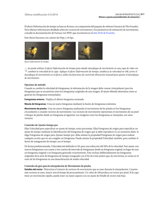 Última modificación 5/5/2010                                                                    USO DE AFTER EFFECTS CS5 611
                                                                              Efectos y ajustes preestablecidos de animación



El efecto Deformación de tiempo se basa en Kronos, un componente del paquete de software Furnace de The Foundry.
Para obtener información detallada sobre los vectores de movimiento y los parámetros de estimación de movimiento,
consulte la documentación de Furnace (en PDF) que encontrará en el sitio Web de Foundry.
Este efecto funciona con colores de 8 bpc y 16 bpc.




efecto Deformación de tiempo


   Se puede utilizar el efecto Deformación de tiempo para añadir desenfoque de movimiento en una capa de vídeo sin
   cambiar la velocidad de la capa. Aplique el efecto Deformación de tiempo, establezca la velocidad en 100, active el
desenfoque de movimiento en el efecto y utilice las funciones de control de obturación manual para ajustar el desenfoque
de movimiento.

Opciones de método
Cuando se cambia la velocidad de fotogramas, la información de la imagen debe crearse (interpolarse) para los
fotogramas que se encuentran entre los fotogramas originales de una imagen. El ajuste Método determina cómo se
generan los fotogramas interpolados:
Fotogramas enteros. Duplica el último fotograma mostrado.

Mezcla de fotogramas Crea un nuevo fotograma mediante la fusión de fotogramas existentes.

Movimiento de píxeles Crea un nuevo fotograma analizando el movimiento de los píxeles en los fotogramas
circundantes y creando vectores de movimiento. Los vectores de movimiento representan el movimiento de un píxel
o bloque de píxeles desde un fotograma al siguiente. Las imágenes entre los fotogramas se interpolan con estos
vectores.

Controles de Ajustar tiempo por
Elija Velocidad para especificar un ajuste de tiempo como porcentaje. Elija Fotograma de origen para especificar un
ajuste de tiempo mediante la identificación del fotograma de origen que se debe reproducir en un momento dado. Si
elige Fotograma de origen para Ajustar tiempo por, debe animar la propiedad Fotograma de origen para realizar
cualquier acción que no sea congelar un fotograma. Puede animar la propiedad Velocidad, también, para cambiar el
factor de reasignación de tiempo con el tiempo.
De forma predeterminada, Velocidad está definida en 50, para una reducción del 50% de la velocidad. Este ajuste crea
nuevos fotogramas a un cuarto y tres cuartos de intervalo de fotogramas desde un fotograma original, en lugar de usar
un fotograma original y un fotograma generado recientemente. Esto excluye deliberadamente los fotogramas
originales de la serie de fotogramas de tiempo reasignado con el fin de evitar pulsos que, de otra forma, se verían en el
resto de los fotogramas en una desaceleración de media velocidad.

Controles de giro para la interpolación de Movimiento de píxeles
Detalles del vector Determina el número de vectores de movimiento que se usan durante la interpolación. Cuantos
más vectores se usen, mayor será el tiempo de procesamiento. Un valor de 100 produce un vector por píxel. Si la capa
tiene un movimiento rápido, puede tener un mejor aspecto con un ajuste de Detalle de vector más bajo.
 