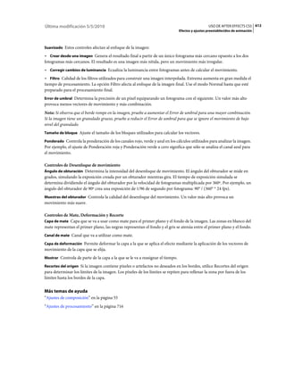 Última modificación 5/5/2010                                                                      USO DE AFTER EFFECTS CS5 612
                                                                                Efectos y ajustes preestablecidos de animación



Suavizado Estos controles afectan al enfoque de la imagen:

• Crear desde una imagen Genera el resultado final a partir de un único fotograma más cercano opuesto a los dos
fotogramas más cercanos. El resultado es una imagen más nítida, pero un movimiento más irregular.
• Corregir cambios de luminancia Ecualiza la luminancia entre fotogramas antes de calcular el movimiento.
• Filtro Calidad de los filtros utilizados para construir una imagen interpolada. Extrema aumenta en gran medida el
tiempo de procesamiento. La opción Filtro afecta al enfoque de la imagen final. Use el modo Normal hasta que esté
preparado para el procesamiento final.
Error de umbral Determina la precisión de un píxel equiparando un fotograma con el siguiente. Un valor más alto
provoca menos vectores de movimiento y más combinación.
Nota: Si observa que el borde rompe en la imagen, pruebe a aumentar el Error de umbral para una mayor combinación.
Si la imagen tiene un granulado grueso, pruebe a reducir el Error de umbral para que se ignore el movimiento de bajo
nivel del granulado.
Tamaño de bloque Ajuste el tamaño de los bloques utilizados para calcular los vectores.

Ponderado Controla la ponderación de los canales rojo, verde y azul en los cálculos utilizados para analizar la imagen.
Por ejemplo, el ajuste de Ponderación roja y Ponderación verde a cero significa que sólo se analiza el canal azul para
el movimiento.

Controles de Desenfoque de movimiento
Ángulo de obturación Determina la intensidad del desenfoque de movimiento. El ángulo del obturador se mide en
grados, simulando la exposición creada por un obturador mientras gira. El tiempo de exposición simulada se
determina dividiendo el ángulo del obturador por la velocidad de fotogramas multiplicada por 360º. Por ejemplo, un
ángulo del obturador de 90º crea una exposición de 1/96 de segundo por fotograma: 90° / (360° * 24 fps).
Muestras del obturador Controla la calidad del desenfoque del movimiento. Un valor más alto provoca un
movimiento más suave.

Controles de Mate, Deformación y Recorte
Capa de mate Capa que se va a usar como mate para el primer plano y el fondo de la imagen. Las zonas en blanco del
mate representan el primer plano, las negras representan el fondo y el gris se atenúa entre el primer plano y el fondo.
Canal de mate Canal que va a utilizar como mate.

Capa de deformación Permite deformar la capa a la que se aplica el efecto mediante la aplicación de los vectores de
movimiento de la capa que se elija.
Mostrar Controla de parte de la capa a la que se le va a reasignar el tiempo.

Recortes del origen Si la imagen contiene píxeles o artefactos no deseados en los bordes, utilice Recortes del origen
para determinar los límites de la imagen. Los píxeles de los límites se repiten para rellenar la zona por fuera de los
límites hasta los bordes de la capa.


Más temas de ayuda
“Ajustes de composición” en la página 55
“Ajustes de procesamiento” en la página 716
 