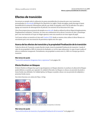Última modificación 5/5/2010                                                                                      USO DE AFTER EFFECTS CS5 613
                                                                                                Efectos y ajustes preestablecidos de animación




Efectos de transición
Encontrará un ejemplo sobre la utilización de ajustes preestablecidos de animación para crear transiciones
personalizadas en esta entrada del blog de Stu Maschwitz (en inglés). Desde esta página, puede descargar el ajuste
preestablecido de animación Sobreexponer película, que añade un parpadeo como el de las películas a las capas y
agrega una transición de sobreexposición de película a los extremos de las duraciones de la capa.
Chris Zwar proporciona un proyecto de ejemplo en su sitio web, donde se utilizan los efectos Mapa de desplazamiento,
Desplazamiento turbulento, Texturizar, así como una combinación de los efectos Correción de color y Desenfoque
para crear una transición en la que un imagen aparezca como una acuarela en un trozo rugoso de papel.
Carl Larsen incluye un tutorial en el sitio web Creative COW donde se muestra cómo utilizar el efecto Mosaico en
movimiento para crear una transición de panorámica rápida entre dos capas.


Acerca de los efectos de transición y la propiedad Finalización de la transición
Todos los efectos de Transición, excepto Barrido irisado, tienen la propiedad Finalización de transición. Cuando el
valor de esta propiedad es 100%, la transición ha finalizado y se ven las capas subyacentes. La capa a la que se aplica el
efecto es totalmente transparente. Normalmente, esta propiedad se anima entre 0 y 100% en el tiempo que dura la
transición.


Más temas de ayuda
“Acerca de la animación, fotogramas clave y expresiones” en la página 194


Efecto Disolver en bloques
El efecto Disolver en bloques hace que la capa desaparezca en bloques aleatorios. La anchura y la altura de los bloques
puede definirse, en píxeles, por separado. En calidad de Borrador, los bloques se colocan con precisión de píxeles y
tienen bordes muy definidos. En Calidad óptima, los bloques se pueden colocar con una precisión de subpíxeles y
presentan bordes suaves.
Este efecto funciona con colores de 8 bpc y 16 bpc.




Original (arriba a la izquierda) y con el efecto aplicado (abajo a la izquierda y la derecha)


Más temas de ayuda
“Acerca de los efectos de transición y la propiedad Finalización de la transición” en la página 613
 