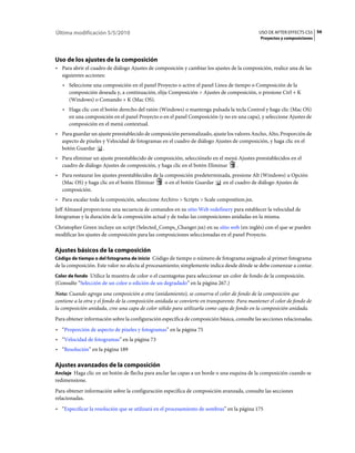 Última modificación 5/5/2010                                                                   USO DE AFTER EFFECTS CS5 56
                                                                                                Proyectos y composiciones




Uso de los ajustes de la composición
• Para abrir el cuadro de diálogo Ajustes de composición y cambiar los ajustes de la composición, realice una de las
  siguientes acciones:
   • Seleccione una composición en el panel Proyecto o active el panel Línea de tiempo o Composición de la
     composición deseada y, a continuación, elija Composición > Ajustes de composición, o presione Ctrl + K
     (Windows) o Comando + K (Mac OS).
   • Haga clic con el botón derecho del ratón (Windows) o mantenga pulsada la tecla Control y haga clic (Mac OS)
     en una composición en el panel Proyecto o en el panel Composición (y no en una capa), y seleccione Ajustes de
     composición en el menú contextual.
• Para guardar un ajuste preestablecido de composición personalizado, ajuste los valores Ancho, Alto, Proporción de
  aspecto de píxeles y Velocidad de fotogramas en el cuadro de diálogo Ajustes de composición, y haga clic en el
  botón Guardar .
• Para eliminar un ajuste preestablecido de composición, selecciónelo en el menú Ajustes preestablecidos en el
  cuadro de diálogo Ajustes de composición, y haga clic en el botón Eliminar    .
• Para restaurar los ajustes preestablecidos de la composición predeterminada, presione Alt (Windows) u Opción
  (Mac OS) y haga clic en el botón Eliminar        o en el botón Guardar  en el cuadro de diálogo Ajustes de
  composición.
• Para escalar toda la composición, seleccione Archivo > Scripts > Scale composition.jsx.
Jeff Almasol proporciona una secuencia de comandos en su sitio Web redefinery para establecer la velocidad de
fotogramas y la duración de la composición actual y de todas las composiciones anidadas en la misma.
Christopher Green incluye un script (Selected_Comps_Changer.jsx) en su sitio web (en inglés) con el que se pueden
modificar los ajustes de composición para las composiciones seleccionadas en el panel Proyecto.

Ajustes básicos de la composición
Código de tiempo o del fotograma de inicio Código de tiempo o número de fotograma asignado al primer fotograma
de la composición. Este valor no afecta al procesamiento; simplemente indica desde dónde se debe comenzar a contar.
Color de fondo Utilice la muestra de color o el cuentagotas para seleccionar un color de fondo de la composición.
(Consulte “Selección de un color o edición de un degradado” en la página 267.)
Nota: Cuando agrega una composición a otra (anidamiento), se conserva el color de fondo de la composición que
contiene a la otra y el fondo de la composición anidada se convierte en transparente. Para mantener el color de fondo de
la composición anidada, cree una capa de color sólido para utilizarla como capa de fondo en la composición anidada.
Para obtener información sobre la configuración específica de composición básica, consulte las secciones relacionadas.
• “Proporción de aspecto de píxeles y fotogramas” en la página 75
• “Velocidad de fotogramas” en la página 73
• “Resolución” en la página 189

Ajustes avanzados de la composición
Anclaje Haga clic en un botón de flecha para anclar las capas a un borde o una esquina de la composición cuando se
redimensione.
Para obtener información sobre la configuración específica de composición avanzada, consulte las secciones
relacionadas.
• “Especificar la resolución que se utilizará en el procesamiento de sombras” en la página 175
 