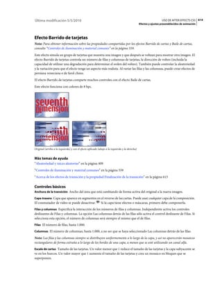 Última modificación 5/5/2010                                                                                      USO DE AFTER EFFECTS CS5 614
                                                                                                Efectos y ajustes preestablecidos de animación




Efecto Barrido de tarjetas
Nota: Para obtener información sobre las propiedades compartidas por los efectos Barrido de cartas y Baile de cartas,
consulte “Controles de iluminación y material comunes” en la página 559.
Este efecto simula un grupo de tarjetas que muestra una imagen y que después se voltean para mostrar otra imagen. El
efecto Barrido de tarjetas controla un número de filas y columnas de tarjetas, la dirección de volteo (incluida la
capacidad de utilizar una degradación para determinar el orden del volteo). También puede controlar la aleatoriedad
y la variación para que el efecto tenga un aspecto más realista. Al variar las filas y las columnas, puede crear efectos de
persiana veneciana o de farol chino.
El efecto Barrido de tarjetas comparte muchos controles con el efecto Baile de cartas.
Este efecto funciona con colores de 8 bpc.




Original (arriba a la izquierda) y con el efecto aplicado (abajo a la izquierda y la derecha)


Más temas de ayuda
“Aleatoriedad y raíces aleatorias” en la página 409
“Controles de iluminación y material comunes” en la página 559
“Acerca de los efectos de transición y la propiedad Finalización de la transición” en la página 613

Controles básicos
Anchura de la transición Ancho del área que está cambiando de forma activa del original a la nueva imagen.

Capa trasera Capa que aparece en segmentos en el reverso de las cartas. Puede usar cualquier capa de la composición.
El conmutador de vídeo se puede desactivar. Si la capa tiene efectos o máscaras, primero debe componerla.
Filas y columnas Especifica la interacción de los números de filas y columnas. Independiente activa los controles
deslizantes de Filas y columnas. La opción Las columnas detrás de las filas sólo activa el control deslizante de Filas. Si
selecciona esta opción, el número de columnas será siempre el mismo que el de filas.
Filas El número de filas, hasta 1.000.

Columnas El número de columnas, hasta 1.000, a no ser que se haya seleccionado Las columnas detrás de las filas.

Nota: Las filas y las columnas siempre se distribuyen uniformemente a lo largo de la capa, y así no aparecerán mosaicos
rectangulares de forma extraña a lo largo de los bordes de una capa, a menos que se esté utilizando un canal alfa.
Escala de cartas Tamaño de las tarjetas. Un valor menor que 1 reduce el tamaño de las tarjetas y la capa subyacente se
ve en los huecos. Un valor mayor que 1 aumenta el tamaño de las tarjetas y crea un mosaico en bloques que se
superponen.
 