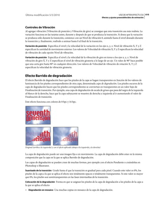 Última modificación 5/5/2010                                                                                      USO DE AFTER EFFECTS CS5 616
                                                                                                Efectos y ajustes preestablecidos de animación




Controles de Vibración
Al agregar vibración (Vibración de posición y Vibración de giro) se consigue que esta transición sea más realista. La
variación funciona en las tarjetas antes, durante y después de que se produzca la transición. Si desea que la variación
se produzca sólo durante la transición, comience con un Nivel de vibración 0, anímelo hasta el nivel deseado durante
la transición y, finalmente, vuélvalo a animar hasta 0 al final de la transición.
Variación de posición Especifica el nivel y la velocidad de la variación en los ejes x, y, z. Nivel de vibración X, Y y Z
especifican la cantidad de movimiento externo. Los valores de Velocidad de vibración X, Y y Z especifican la velocidad
de vibración de cada opción Nivel de vibración.
Variación de posición Especifica el nivel y la velocidad de la vibración de giro en torno a los ejes x, y, z. Nivel de
vibración de giro X, Y y Z especifican el nivel de vibración giratoria a lo largo de un eje. Un valor de 90° hace posible
que una carta gire hasta 90° en cualquier dirección. Los valores de Velocidad de vibración de rotación X, Y y Z
especifican la velocidad de vibración giratoria.


Efecto Barrido de degradación
El efecto Barrido de degradación hace que los píxeles de la capa se hagan transparentes en función de los valores de
luminancia de los píxeles correspondientes de otra capa, denominada capa de degradación. Los píxeles oscuros de la
capa de degradación hacen que los píxeles correspondientes se conviertan en transparentes en un valor bajo de
Finalización de transición. Por ejemplo, una capa de degradación de escala de grises que pasa del negro de la izquierda
al blanco de la derecha, hace que la capa subyacente se muestre de derecha a izquierda al ir aumentando el valor de
Finalización de transición.
Este efecto funciona con colores de 8 bpc y 16 bpc.




Original (arriba a la izquierda) y con el efecto aplicado (abajo a la izquierda y la derecha)


La capa de degradación puede ser una imagen fija o en movimiento. La capa de degradación debe estar en la misma
composición que la capa en la que se aplica Barrido de degradación.
Las capas de degradación se pueden crear de muchas formas, por ejemplo con el efecto Pendiente o creándolas en
Photoshop o Illustrator.
Suavizado de la transición Grado hasta el que la transición es gradual para cada píxel. Cuando este valor es 0%, los
píxeles de la capa a la que se aplica el efecto son totalmente opacos o totalmente transparentes. Si este valor es mayor
que 0%, los píxeles son semitransparentes en las fases intermedias de la transición.
Colocación de la degradación Forma en que se asignan los píxeles de la capa de degradación a los píxeles de la capa a
la que se aplica el efecto:
• Degradación en mosaico Usa muchas copias en mosaico de la capa de degradación.
 