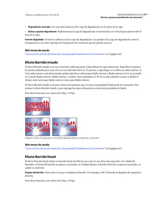 Última modificación 5/5/2010                                                                                      USO DE AFTER EFFECTS CS5 617
                                                                                                Efectos y ajustes preestablecidos de animación



• Degradación centrada Usa una sola instancia de la capa de degradación en el centro de la capa.
• Estirar y ajustar degradación Redimensiona la capa de degradación en horizontal y en vertical para ajustar todo el
área de la capa.
Invertir degradado Invierte la influencia de la capa de degradación. Los píxeles de la capa de degradación crean la
transparencia a un valor más bajo de Finalización de transición que los píxeles oscuros.


Más temas de ayuda
“Acerca de los efectos de transición y la propiedad Finalización de la transición” en la página 613


Efecto Barrido irisado
El efecto Barrido irisado crea una transición radial que pone al descubierto la capa subyacente. Especifica el número
de puntos utilizado para crear el iris en un intervalo entre 6 y 32 puntos, y especifique si se utiliza un radio interior. Si
Usar radio interior está seleccionado, podrá especificar valores para Radio interior y Radio exterior; el iris no se podrá
ver cuando Radio exterior, Radio interior, o ambos, estén ajustados a 0. El iris es más redondo cuando se define el
mismo valor tanto para Radio exterior como para Radio interior.
El efecto Barrido irisado es el único efecto de transición que no tiene la propiedad Finalización de transición. Para
animar el efecto Barrido irisado y que exponga las capas subyacentes, anime las propiedades de Radio.
Este efecto funciona con colores de 8 bpc y 16 bpc.




Original (arriba a la izquierda) y con el efecto aplicado (abajo a la izquierda y la derecha)


Más temas de ayuda
“Acerca de los efectos de transición y la propiedad Finalización de la transición” en la página 613


Efecto Barrido lineal
El efecto Barrido lineal realiza un barrido lineal sencillo de una capa en una dirección específica. En calidad de
Borrador, el borde del barrido no aparece suavizado; en Calidad óptima, el borde el barrido sí aparece suavizado y el
calado es uniforme.
Ángulo del barrido Dirección en la que se desplaza el barrido. Por ejemplo, a 90° el barrido se desplaza de izquierda a
derecha.
Este efecto funciona con colores de 8 bpc y 16 bpc.
 