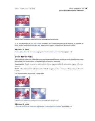 Última modificación 5/5/2010                                                                                      USO DE AFTER EFFECTS CS5 618
                                                                                                Efectos y ajustes preestablecidos de animación




Original (arriba a la izquierda) y con el efecto aplicado (abajo a la izquierda y la derecha)


En un tutorial de vídeo del sitio web Artbeats (en inglés), Steve Holmes muestra el uso de instancias no animadas del
efecto Barrido lineal para recortar una capa desde distintos ángulos con los bordes ligeramente calados.


Más temas de ayuda
“Acerca de los efectos de transición y la propiedad Finalización de la transición” en la página 613


Efecto Barrido radial
El efecto Barrido radial pone al descubierto una capa subyacente mediante un barrido en círculo alrededor de un punto
determinado. En Calidad óptima, los bordes del barrido aparecen suavizados.
Ángulo de inicio Ángulo en que se inicia la transición. Con un ángulo inicial de 0°, la transición empieza en la parte
superior.
Barrido Indica si la transición se desplaza en el sentido de las agujas del reloj o al revés, o si alterna entre una dirección
y la otra.
Este efecto funciona con colores de 8 bpc y 16 bpc.




Original (arriba a la izquierda) y con el efecto aplicado (abajo a la izquierda y la derecha)


Más temas de ayuda
“Acerca de los efectos de transición y la propiedad Finalización de la transición” en la página 613
 