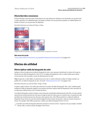 Última modificación 5/5/2010                                                                                      USO DE AFTER EFFECTS CS5 619
                                                                                                Efectos y ajustes preestablecidos de animación




Efecto Barridos venecianos
El efecto Barridos venecianos pone al descubierto una capa subyacente mediante el uso de bandas con una dirección
y ancho específicos. En calidad Borrador, las bandas se animan con una precisión de píxeles; en calidad Óptima, las
bandas se animan con una precisión de subpíxeles.
Este efecto funciona con colores de 8 bpc y 16 bpc.




Original (arriba a la izquierda) y con el efecto aplicado (abajo a la izquierda y la derecha)


Más temas de ayuda
“Acerca de los efectos de transición y la propiedad Finalización de la transición” en la página 613



Efectos de utilidad
Efecto Aplicar tabla de búsqueda de color
Aplique el efecto de aplicación de tabla de búsqueda de color a una capa para transformar los colores de la capa en
función de una tabla de búsqueda de color (LUT). Las tablas de búsqueda de color se suelen utilizar para realizar
correcciones de color manuales o tareas de administración de color.
Nota: En general, en After Effects, la administración de color se realiza utilizando un flujo de trabajo estándar con
perfiles ICC, no tablas de búsqueda de color. (Consulte “Administración de color” en la página 276.)
Este efecto funciona con color de 8 bpc, 16 bpc y 32 bpc.
Cuando se aplica el efecto, se le indica que seleccione un archivo de tabla de búsqueda .3dl o .cube. También puede
modificar la tabla de búsqueda cargada en una instancia del efecto Aplicar tabla de búsqueda de color, haciendo clic
en Seleccionar tabla de busq. en los controles del efecto.
Una tabla de búsqueda se puede visualizar como sistema de coordenadas tridimensional (cubo 3D), en el que cada eje
representa las transformaciones de color para el rango de todos los valores para un canal de color. Los puntos de cada
eje definen las transformaciones de color para cada canal de color. After Effects puede leer y utilizar las tablas de
búsqueda 3D que tienen tres ejes de la misma longitud (mismo número de puntos) y cada eje contiene 64 puntos o
menos. Por ejemplo, After Effects puede leer y utilizar una tabla de búsqueda 3D de 17x17x17.
    Es posible crear tablas de búsqueda utilizando comandos en el menú Archivo > Exportar como, por ejemplo, Autodesk
    > Smoke (3dl), en toda la interfaz del plugin Color Finesse.
 