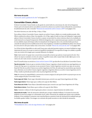Última modificación 5/5/2010                                                                       USO DE AFTER EFFECTS CS5 620
                                                                                 Efectos y ajustes preestablecidos de animación




Más temas de ayuda
“Corrección, ajuste y gradación de color” en la página 270


Convertidor Cineon, efecto
El efecto Convertidor Cineon brinda un alto grado de control sobre las conversiones de color de los fotogramas
Cineon, pero en la mayoría de los casos deberá convertir los colores en un archivo Cineon utilizando las características
de administración de color. (Consulte “Elementos de material de archivo Cineon y DPX” en la página 110.)
Este efecto funciona con color de 8 bpc, 16 bpc y 32 bpc.
Para utilizar el efecto Convertidor Cineon, importe un archivo Cineon y déjelo en su estado predeterminado; After
Effects condensa los colores a 8 bpc o los expande a 16 o 32 bpc, según el modo en el que esté trabajando. Luego puede
aplicar el efecto Convertidor Cineon al archivo y ajustar con precisión los colores mientras observa los resultados de
modo interactivo en el panel Composición. Defina los fotogramas clave o expresiones para que se ajusten a los cambios
de tono debidos al paso del tiempo (utilice la interpolación de fotogramas clave y los controles fáciles para hacer
coincidir de modo preciso las modificaciones de luz más irregulares). Considere la posibilidad de utilizar otros efectos
de corrección de color para realizar estas correcciones. (Consulte “Efectos de corrección de color” en la página 460).
Los 10 bits de datos disponibles en cada canal Cineon para cada píxel permiten mejorar con mayor facilidad un rango
importante de tonos a la vez que se conserva el equilibrio tonal general. Si se especifica el rango con cuidado, es posible
crear una versión de la imagen que se asemeje fielmente a la original.
Nota: Cada monitor de equipo tiene características de pantalla exclusivas que afectan a la percepción del color. Para
obtener los mejores resultados a la hora de evaluar el equilibrio tonal, utilice el panel Info de After Effects para ver los
valores de color reales al mover el puntero sobre ellos.
Pete O’Connell incluye un artículo en el sitio web de Creative COW que describe el uso del efecto Convertidor Cineon.
Tipo de conversión Forma en que se convierte el efecto Cineon. Logaritmo a lineal convierte una capa logarítmica no
Cineon de 8 bpc que se va a procesar en una secuencia Cineon. Lineal a logaritmo convierte una capa con un proxy
lineal de 8 bits de un archivo Cineon en un archivo logarítmico de 8 bits, de modo que las características que muestra
sean coherentes con el archivo Cineon original. Logaritmo a logaritmo detecta un archivo Cineon logarítmico de 8 o
10 bpc cuando se pretende procesarlo como un proxy logarítmico de 8 bpc.
Nota: Por razones de compatibilidad, se muestran las versiones antiguas de cada opción al abrir un proyecto que usa una
versión antigua del efecto Convertidor Cineon.
Punto negro de 10 bits Punto negro (densidad mínima) para convertir una capa Cineon logarítmica de 10 bpc.

Punto negro interno Punto negro que se utiliza en la capa de After Effects.

Punto blanco de 10 bits Punto blanco (densidad máxima) para convertir una capa Cineon logarítmica de 10 bpc.

Punto blanco interno Punto blanco que se utiliza en la capa de After Effects.

Gama Aumente o reduzca el valor de gama para aclarar u oscurecer, respectivamente, los medios tonos.

Atenuación de resalte Valor de atenuación utilizado para corregir resaltados brillantes. Si al ajustar las áreas más
brillantes el resto de la imagen se ve demasiado oscura, utilice Atenuación de resaltado para ajustar estos resaltados
brillantes. Si los resultados se muestran como manchas blancas, aumente el valor de Atenuación de resaltado hasta que
los detalles queden visibles. Una imagen con contraste alto puede necesitar un valor elevado de atenuación.


Más temas de ayuda
“Profundidad de color y color de rango dinámico alto” en la página 265
 