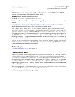 Última modificación 5/5/2010                                                                       USO DE AFTER EFFECTS CS5 622
                                                                                 Efectos y ajustes preestablecidos de animación



Utilice el control Ref. escena: compensación de perfil para determinar si cada instancia del efecto Convertidor de
perfiles de color compensa para los perfiles de referencia de escena:
Activado Compensa los perfiles de referencia de escena.

Desactivado No compensa los perfiles de referencia de escena.

Utilizar ajuste del proyecto. Utiliza el ajuste indicado por la opción Compensar perfiles de referencia en escenas del
proyecto.
Consulte “Gamma de sistema, gamma de dispositivo y diferencia entre escena y entorno de visualización” en la
página 274, donde encontrará una explicación de los perfiles de referencia en escenas.
Nota: Si abre un proyecto de After Effects 7 que utiliza perfiles de color Escena DPX y Sala de cine DPX en el efecto
Convertidor de perfiles de color, After Effects CS5 no actualizará automáticamente estos perfiles con los nuevos perfiles
equivalentes (Densidad de impresión Kodak 5218/7218 y Previsualización de sala de cine Kodak 2383). En su lugar, los
perfiles aparecerán listados como Incrustado. Puede convertir su proyecto asignando manualmente los nuevos perfiles en
After Effects CS5. No obstante, si se han asignado los mismos perfiles al material de archivo o si se ha seleccionado Colores
de prueba en After Effects 7, se actualizarán automáticamente a los nuevos perfiles de After Effects CS5. (Los colores de
prueba se han sustituido por Simulación de salida.)
En su sitio web fnord, Brendan Bolles explica cómo utilizar el efecto Convertidor Perfiles de color y los perfiles de color
de película para ajustar colores y llevar a cabo el mapeado de tonos para hacer que una imagen HDR aparezca como si
se filmara en una pelí­cula con imágenes en movimiento.


Más temas de ayuda
“Gestión de color y perfiles de color” en la página 276


Extender límites, efecto
El efecto Extender límites aumenta el tamaño de la capa para el efecto que directamente siga a este efecto. Este efecto
resulta más útil con capas que tengan habilitado Contraer transformaciones/Rasterizar continuamente, ya que se
procesan mediante un búfer que tiene el tamaño de la composición. Por ejemplo, si aplica Sombra paralela a una capa
de Texto que esté parcialmente fuera del fotograma de la composición, la sombra se recortará, ya que sólo proyectará
sombra la parte del texto que se encuentre dentro de la composición. La aplicación del efecto Extender límites antes
del efecto Sombra paralela evita que la sombra se recorte. El número de píxeles que especifique aumenta la altura y la
anchura del búfer de la capa.
Nota: No necesitará utilizar este efecto cuando trabaje con efectos que funcionen con colores 32-bpc, porque estos efectos
han sido actualizados para compensar automáticamente el tamaño de la capa.
Este efecto funciona con color de 8 bpc, 16 bpc y 32 bpc.
 