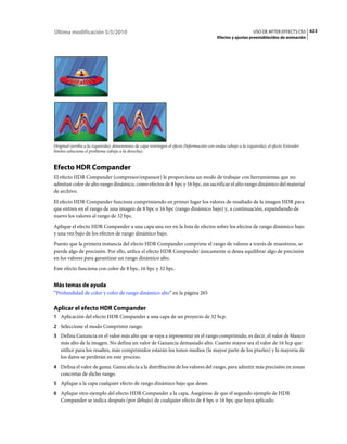 Última modificación 5/5/2010                                                                                     USO DE AFTER EFFECTS CS5 623
                                                                                            Efectos y ajustes preestablecidos de animación




Original (arriba a la izquierda); dimensiones de capa restringen el efecto Deformación con ondas (abajo a la izquierda); el efecto Extender
límites soluciona el problema (abajo a la derecha).


Efecto HDR Compander
El efecto HDR Compander (compresor/expansor) le proporciona un modo de trabajar con herramientas que no
admitan color de alto rango dinámico, como efectos de 8 bpc y 16 bpc, sin sacrificar el alto rango dinámico del material
de archivo.
El efecto HDR Compander funciona comprimiendo en primer lugar los valores de resaltado de la imagen HDR para
que entren en el rango de una imagen de 8 bpc o 16 bpc (rango dinámico bajo) y, a continuación, expandiendo de
nuevo los valores al rango de 32 bpc.
Aplique el efecto HDR Compander a una capa una vez en la lista de efectos sobre los efectos de rango dinámico bajo
y una vez bajo de los efectos de rango dinámico bajo.
Puesto que la primera instancia del efecto HDR Compander comprime el rango de valores a través de muestreos, se
pierde algo de precisión. Por ello, utilice el efecto HDR Compander únicamente si desea equilibrar algo de precisión
en los valores para garantizar un rango dinámico alto.
Este efecto funciona con color de 8 bpc, 16 bpc y 32 bpc.


Más temas de ayuda
“Profundidad de color y color de rango dinámico alto” en la página 265

Aplicar el efecto HDR Compander
1 Aplicación del efecto HDR Compander a una capa de un proyecto de 32 bcp.
2 Seleccione el modo Comprimir rango.
3 Defina Ganancia en el valor más alto que se vaya a representar en el rango comprimido, es decir, el valor de blanco
   más alto de la imagen. No defina un valor de Ganancia demasiado alto. Cuanto mayor sea el valor de 16 bcp que
   utilice para los resaltes, más comprimidos estarán los tonos medios (la mayor parte de los píxeles) y la mayoría de
   los datos se perderán en este proceso.
4 Defina el valor de gama. Gama afecta a la distribución de los valores del rango, para admitir más precisión en zonas
   concretas de dicho rango.
5 Aplique a la capa cualquier efecto de rango dinámico bajo que desee.
6 Aplique otro ejemplo del efecto HDR Compander a la capa. Asegúrese de que el segundo ejemplo de HDR
   Compander se indica después (por debajo) de cualquier efecto de 8 bpc o 16 bpc que haya aplicado.
 