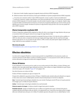 Última modificación 5/5/2010                                                                      USO DE AFTER EFFECTS CS5 624
                                                                                Efectos y ajustes preestablecidos de animación



7 Seleccione el modo Ampliar rango para la segunda instancia del efecto HDR Compander.
8 Defina los mismos valores de Ganancia y Gama que los definidos en el primer ejemplo del efecto HDR Compander.
    Una forma más cómoda de utilizar el efecto HDR Compander consiste en aplicar el ajuste preestablecido de
    animación Comprimir-Ampliar rango dinámico. Este ajuste preestablecido consiste en una expresión y dos ejemplos
del efecto HDR Compander: En el primer ejemplo se ha seleccionado Comprimir rango, y en el segundo, Ampliar rango.
La expresión define automáticamente la Ganancia y la Gama para el segundo ejemplo para que sean las mismas que las
definidas para el primer ejemplo. Introduzca los efectos de rango dinámico bajo que desee entre estos dos ejemplos del
efecto HDR Compander.


Efecto Compresión resaltada HDR
El efecto Compresión resaltada HDR comprime los valores de color en una imagen de rango dinámico alto para que
se encuentren dentro del rango de valores de una imagen de rango dinámico bajo.
Configure la cantidad de compresión ajustando la propiedad Nivel para el efecto. Si el valor de nivel se establece en
100%, los valores de color se comprimen de forma que ningún píxel tenga ningún valor de canal fuera del rango
dinámico bajo de 0,0–1,0. Con un ajuste de valor inferior a 100%, el efecto aún puede aportar algunos detalles en el
rango visible de las zonas resaltadas y en sombra.


Más temas de ayuda
“Profundidad de color y color de rango dinámico alto” en la página 265



Efectos obsoletos
Los efectos de la categoría Obsoleto se conservan para permitir la compatibilidad con los proyectos creados con
versiones anteriores de After Effects. Cuando se actualizan proyectos o se crean proyectos nuevos, debe usar efectos y
técnicas alternativos en lugar de los efectos de la categoría Obsoleto.


Efecto 3D básico
Si está trabajando en un proyecto que fue creado con una versión anterior de After Effects y el efecto 3D básico está
aplicado a una o más capas, puede seguir utilizando este efecto, o bien, utilizar en su lugar el definidor de capa 3D para
convertir las capas a 3D. (Consulte “Capas 3D” en la página 158.)
Este efecto funciona con colores de 8 bpc.
El efecto 3D básico manipula una capa en el espacio 3D.
El ajuste de la calidad de la capa afecta al efecto 3D básico. Calidad borrador calcula la ubicación del píxel con respecto
al valor entero más cercano; Calidad óptima calcula la situación del píxel para el nivel de los subpíxeles.
Girar Controla el giro horizontal (giro alrededor de un eje vertical). Puede girar más de 90° para ver la parte posterior
de la imagen, que es el reflejo de la parte delantera.
Inclinar Controla el giro vertical (giro alrededor de un eje horizontal).

Distancia respecto a la imagen La distancia desde la imagen hasta quien la visualiza.

Resaltado especular Agrega un destello de luz que se refleja en la superficie de la capa. La fuente de luz para el
resaltado especular está siempre arriba, por detrás, y a la izquierda del visor. Como la luz viene desde arriba, la imagen
debe estar inclinada hacia atrás para ver el reflejo. El resaltado especular sólo puede verse en calidad Óptima. Si está
 
