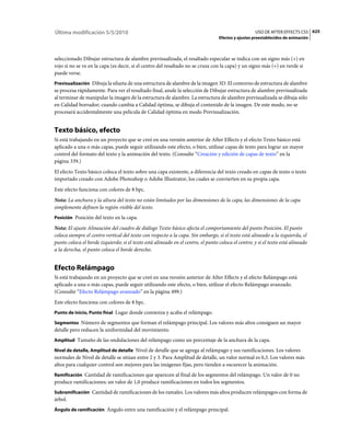 Última modificación 5/5/2010                                                                        USO DE AFTER EFFECTS CS5 625
                                                                                  Efectos y ajustes preestablecidos de animación



seleccionado Dibujar estructura de alambre previsualizada, el resaltado especular se indica con un signo más (+) en
rojo si no se ve en la capa (es decir, si el centro del resaltado no se cruza con la capa) y un signo más (+) en verde si
puede verse.
Previsualización Dibuja la silueta de una estructura de alambre de la imagen 3D. El contorno de estructura de alambre
se procesa rápidamente. Para ver el resultado final, anule la selección de Dibujar estructura de alambre previsualizada
al terminar de manipular la imagen de la estructura de alambre. La estructura de alambre previsualizada se dibuja sólo
en Calidad borrador; cuando cambia a Calidad óptima, se dibuja el contenido de la imagen. De este modo, no se
procesará accidentalmente una película de Calidad óptima en modo Previsualización.


Texto básico, efecto
Si está trabajando en un proyecto que se creó en una versión anterior de After Effects y el efecto Texto básico está
aplicado a una o más capas, puede seguir utilizando este efecto, o bien, utilizar capas de texto para lograr un mayor
control del formato del texto y la animación del texto. (Consulte “Creación y edición de capas de texto” en la
página 339.)
El efecto Texto básico coloca el texto sobre una capa existente, a diferencia del texto creado en capas de texto o texto
importado creado con Adobe Photoshop o Adobe Illustrator, los cuales se convierten en su propia capa.
Este efecto funciona con colores de 8 bpc.
Nota: La anchura y la altura del texto no están limitados por las dimensiones de la capa; las dimensiones de la capa
simplemente definen la región visible del texto.
Posición Posición del texto en la capa.

Nota: El ajuste Alineación del cuadro de diálogo Texto básico afecta el comportamiento del punto Posición. El punto
coloca siempre el centro vertical del texto con respecto a la capa. Sin embargo, si el texto está alineado a la izquierda, el
punto coloca el borde izquierdo; si el texto está alineado en el centro, el punto coloca el centro; y si el texto está alineado
a la derecha, el punto coloca el borde derecho.


Efecto Relámpago
Si está trabajando en un proyecto que se creó en una versión anterior de After Effects y el efecto Relámpago está
aplicado a una o más capas, puede seguir utilizando este efecto, o bien, utilizar el efecto Relámpago avanzado.
(Consulte “Efecto Relámpago avanzado” en la página 499.)
Este efecto funciona con colores de 8 bpc.
Punto de inicio, Punto final Lugar donde comienza y acaba el relámpago.

Segmentos Número de segmentos que forman el relámpago principal. Los valores más altos consiguen un mayor
detalle pero reducen la uniformidad del movimiento.
Amplitud Tamaño de las ondulaciones del relámpago como un porcentaje de la anchura de la capa.

Nivel de detalle, Amplitud de detalle Nivel de detalle que se agrega al relámpago y sus ramificaciones. Los valores
normales de Nivel de detalle se sitúan entre 2 y 3. Para Amplitud de detalle, un valor normal es 0,3. Los valores más
altos para cualquier control son mejores para las imágenes fijas, pero tienden a oscurecer la animación.
Ramificación Cantidad de ramificaciones que aparecen al final de los segmentos del relámpago. Un valor de 0 no
produce ramificaciones; un valor de 1,0 produce ramificaciones en todos los segmentos.
Subramificación Cantidad de ramificaciones de los ramales. Los valores más altos producen relámpagos con forma de
árbol.
Ángulo de ramificación Ángulo entre una ramificación y el relámpago principal.
 