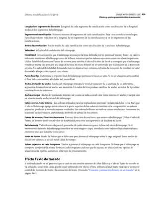 Última modificación 5/5/2010                                                                      USO DE AFTER EFFECTS CS5 626
                                                                                Efectos y ajustes preestablecidos de animación



Longitud del segmento de Duración Longitud de cada segmento de ramificación como una fracción de la longitud
media de los segmentos del relámpago.
Segmentos de ramificación Número máximo de segmentos de cada ramificación. Para crear ramificaciones largas,
especifique valores más altos en la longitud de los segmentos de las ramificaciones y en los segmentos de las
ramificaciones.
Ancho de ramificación Ancho medio de cada ramificación como una fracción de la anchura del relámpago.

Velocidad Velocidad de ondulación del relámpago.

Estabilidad Cercanía con la que el relámpago avanza por la línea definida por los puntos de inicio y final. Los valores
inferiores mantienen el relámpago cerca de la línea, mientras que los valores superiores crean un rebote importante.
Utilice Estabilidad junto con Fuerza de arrastre para simular el efecto Escalera de Jacob y conseguir que el relámpago
restalle de vuelta a su posición a lo largo de la línea de inicio después de ser arrastrado por la dirección de la Fuerza de
arrastre. Un valor de Estabilidad demasiado bajo no dejará al rayo estirarse en forma de arco antes de restallar; un valor
demasiado alto permitirá que el rayo rebote.
Punto final fijo Determina si el punto final del relámpago permanece fijo en su sitio. Si no se selecciona este control,
el final del rayo ondulará alrededor del punto final.
Ancho, Variación de ancho Ancho del relámpago principal y nivel de variación de la anchura de los diferentes
segmentos. Los cambios de ancho son aleatorios. Un valor de 0 no produce cambios de ancho; un valor de 1 produce
cambios de ancho máximos.
Ancho principal Ancho del resplandor interior, tal y como se indica con el valor Color interno. El ancho principal está
en relación con la anchura total del relámpago.
Color exterior, Color interno Los colores utilizados para los resplandores interiores y exteriores de los rayos. Pues que
el efecto Relámpago agrega estos colores a la parte superior de los colores existentes en la composición, los colores
primarios producen a menudo mejores resultados. Los colores brillantes se vuelven a veces mucho más luminosos, en
ocasiones incluso blancos, dependiendo del brillo de debajo de los colores.
Fuerza de arrastre, Dirección de arrastre Fuerza y dirección de una fuerza que arrastra el relámpago. Utilice el valor de
Fuerza de arrastre junto con el valor de Estabilidad para crear una apariencia de Escalera de Jacob.
Raíz aleatoria Valor de entrada para el generador de ruido aleatorio que es la base del efecto Relámpago. Si el
movimiento aleatorio del relámpago interfiere en otra imagen o capa, introduzca otro valor en Raíz aleatoria hasta
encontrar uno que funcione como desee.
Modo de fusión Modo de fusión que se debe usar para formar el relámpago sobre la capa original. Estos modos de
fusión son idénticos a los del panel Línea de tiempo.
Volver a ejecutar en cada fotograma Vuelve a generar el relámpago en cada fotograma. Si desea que el relámpago se
comporte siempre de la misma forma en cada fotograma cada vez que lo ejecute, no seleccione esta opción. Si
selecciona esta opción, aumentará el tiempo de procesamiento.


Efecto Texto de trazado
Si está trabajando en un proyecto que se creó en una versión anterior de After Effects y el efecto Texto de trazado se
ha aplicado a una o más capas, puede seguir utilizando este efecto, o bien, utilizar capas de texto para lograr un mayor
control del formato del texto y la animación del texto. (Consulte “Creación y animación de texto en un trazado” en la
página 364).
 