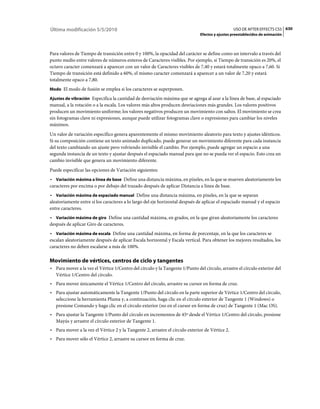Última modificación 5/5/2010                                                                     USO DE AFTER EFFECTS CS5 630
                                                                              Efectos y ajustes preestablecidos de animación



Para valores de Tiempo de transición entre 0 y 100%, la opacidad del carácter se define como un intervalo a través del
punto medio entre valores de números enteros de Caracteres visibles. Por ejemplo, si Tiempo de transición es 20%, el
octavo caracter comenzará a aparecer con un valor de Caracteres visibles de 7,40 y estará totalmente opaco a 7,60. Si
Tiempo de transición está definido a 60%, el mismo caracter comenzará a aparecer a un valor de 7,20 y estará
totalmente opaco a 7,80.
Modo El modo de fusión se emplea si los caracteres se superponen.

Ajustes de vibración Especifica la cantidad de desviación máxima que se agrega al azar a la línea de base, al espaciado
manual, a la rotación o a la escala. Los valores más altos producen desviaciones más grandes. Los valores positivos
producen un movimiento uniforme; los valores negativos producen un movimiento con saltos. El movimiento se crea
sin fotogramas clave ni expresiones, aunque puede utilizar fotogramas clave o expresiones para cambiar los niveles
máximos.
Un valor de variación específico genera aparentemente el mismo movimiento aleatorio para texto y ajustes idénticos.
Si su composición contiene un texto animado duplicado, puede generar un movimiento diferente para cada instancia
del texto cambiando un ajuste pero volviendo invisible el cambio. Por ejemplo, puede agregar un espacio a una
segunda instancia de un texto y ajustar después el espaciado manual para que no se pueda ver el espacio. Esto crea un
cambio invisible que genera un movimiento diferente.
Puede especificar las opciones de Variación siguientes:
• Variación máxima a línea de base Define una distancia máxima, en píxeles, en la que se mueven aleatoriamente los
caracteres por encima o por debajo del trazado después de aplicar Distancia a línea de base.
• Variación máxima de espaciado manual Define una distancia máxima, en píxeles, en la que se separan
aleatoriamente entre sí los caracteres a lo largo del eje horizontal después de aplicar el espaciado manual y el espacio
entre caracteres.
• Variación máxima de giro Define una cantidad máxima, en grados, en la que giran aleatoriamente los caracteres
después de aplicar Giro de caracteres.
• Variación máxima de escala Define una cantidad máxima, en forma de porcentaje, en la que los caracteres se
escalan aleatoriamente después de aplicar Escala horizontal y Escala vertical. Para obtener los mejores resultados, los
caracteres no deben escalarse a más de 100%.

Movimiento de vértices, centros de ciclo y tangentes
• Para mover a la vez el Vértice 1/Centro del círculo y la Tangente 1/Punto del círculo, arrastre el círculo exterior del
  Vértice 1/Centro del círculo.
• Para mover únicamente el Vértice 1/Centro del círculo, arrastre su cursor en forma de cruz.
• Para ajustar automáticamente la Tangente 1/Punto del círculo en la parte superior de Vértice 1/Centro del círculo,
  seleccione la herramienta Pluma y, a continuación, haga clic en el círculo exterior de Tangente 1 (Windows) o
  presione Comando y haga clic en el círculo exterior (no en el cursor en forma de cruz) de Tangente 1 (Mac OS).
• Para ajustar la Tangente 1/Punto del círculo en incrementos de 45º desde el Vértice 1/Centro del círculo, presione
  Mayús y arrastre el círculo exterior de Tangente 1.
• Para mover a la vez el Vértice 2 y la Tangente 2, arrastre el círculo exterior de Vértice 2.
• Para mover sólo el Vértice 2, arrastre su cursor en forma de cruz.
 