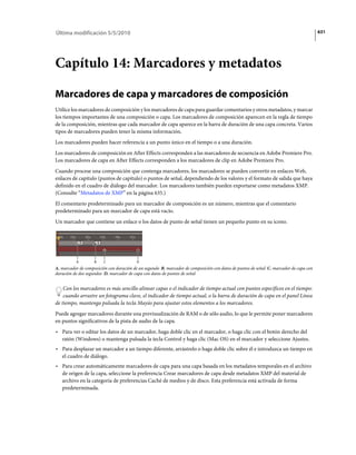 Última modificación 5/5/2010                                                                                                            631




Capítulo 14: Marcadores y metadatos

Marcadores de capa y marcadores de composición
Utilice los marcadores de composición y los marcadores de capa para guardar comentarios y otros metadatos, y marcar
los tiempos importantes de una composición o capa. Los marcadores de composición aparecen en la regla de tiempo
de la composición, mientras que cada marcador de capa aparece en la barra de duración de una capa concreta. Varios
tipos de marcadores pueden tener la misma información.
Los marcadores pueden hacer referencia a un punto único en el tiempo o a una duración.
Los marcadores de composición en After Effects corresponden a las marcadores de secuencia en Adobe Premiere Pro.
Los marcadores de capa en After Effects corresponden a los marcadores de clip en Adobe Premiere Pro.
Cuando procese una composición que contenga marcadores, los marcadores se pueden convertir en enlaces Web,
enlaces de capítulo (puntos de capítulo) o puntos de señal, dependiendo de los valores y el formato de salida que haya
definido en el cuadro de diálogo del marcador. Los marcadores también pueden exportarse como metadatos XMP.
(Consulte “Metadatos de XMP” en la página 635.)
El comentario predeterminado para un marcador de composición es un número, mientras que el comentario
predeterminado para un marcador de capa está vacío.
Un marcador que contiene un enlace o los datos de punto de señal tienen un pequeño punto en su icono.




          A         B    C                D
A. marcador de composición con duración de un segundo B. marcador de composición con datos de puntos de señal C. marcador de capa con
duración de dos segundos D. marcador de capa con datos de puntos de señal


    Con los marcadores es más sencillo alinear capas o el indicador de tiempo actual con puntos específicos en el tiempo:
    cuando arrastre un fotograma clave, el indicador de tiempo actual, o la barra de duración de capa en el panel Línea
de tiempo, mantenga pulsada la tecla Mayús para ajustar estos elementos a los marcadores.
Puede agregar marcadores durante una previsualización de RAM o de sólo audio, lo que le permite poner marcadores
en puntos significativos de la pista de audio de la capa.
• Para ver o editar los datos de un marcador, haga doble clic en el marcador, o haga clic con el botón derecho del
  ratón (Windows) o mantenga pulsada la tecla Control y haga clic (Mac OS) en el marcador y seleccione Ajustes.
• Para desplazar un marcador a un tiempo diferente, arrástrelo o haga doble clic sobre él e introduzca un tiempo en
  el cuadro de diálogo.
• Para crear automáticamente marcadores de capa para una capa basada en los metadatos temporales en el archivo
  de origen de la capa, seleccione la preferencia Crear marcadores de capa desde metadatos XMP del material de
  archivo en la categoría de preferencias Caché de medios y de disco. Esta preferencia está activada de forma
  predeterminada.
 