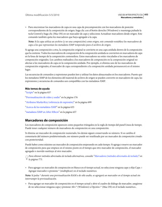 Última modificación 5/5/2010                                                                USO DE AFTER EFFECTS CS5 632
                                                                                               Marcadores y metadatos



• Para sincronizar los marcadores de capa en una capa de precomposición con los marcadores de posición
  correspondientes de la composición de origen, haga clic con el botón derecho (Windows) o mantenga pulsada la
  tecla Control y haga clic (Mac OS) en un marcador de capa y seleccione Actualizar marcadores desde origen. Este
  comando también quita los marcadores que haya agregado a la capa.
   Nota: Si la capa utiliza un archivo (y no una composición) como origen, este comando restablece los marcadores de
   capa a los que representan los metadatos XMP temporales para el archivo de origen.
Si agrega una composición a otra, la composición original se convierte en una capa anidada dentro de la composición
que la contiene. Todos los marcadores de composición de la composición anidada se convierten en marcadores de capa
en la línea de tiempo de la composición contenedora. Estos marcadores no están vinculados a los marcadores de
composición originales. Los cambios realizados a los marcadores de composición en la composición original no
afectan a los marcadores de capa en la composición anidada. Por ejemplo, si elimina uno de los marcadores de
composición originales, el marcador de capa correspondiente a la composición anidada permanecerá en el mismo
lugar.
Las secuencias de comandos y expresiones pueden leer y utilizar los datos almacenados en los marcadores. Puesto que
los metadatos XMP de los elementos del material de archivo de origen se pueden convertir en marcadores de capa, las
expresiones y secuencias de comandos son compatibles con los metadatos XMP.


Más temas de ayuda
“Scripts” en la página 657
“Previsualización de vídeo y audio” en la página 176
“Atributos MarkerKey (referencia de expresión)” en la página 699
“Acerca de los metadatos XMP” en la página 635
“metadatos XMP en After Effects” en la página 637


Marcadores de composición
Los marcadores de composición aparecen como pequeños triángulos en la regla de tiempo del panel Línea de tiempo.
Puede tener cualquier número de marcadores de composición en una composición.
Si elimina un marcador de composición numerado, los demás siguen conservando su número. Si se cambia el
comentario del número predeterminado, ese número puede ser reutilizado por un marcador de composición creado
con posterioridad.
Puede haber como máximo un marcador de composición empezando en cada tiempo. Si agrega o mueve un marcador
de composición para que empiece en el mismo punto en el tiempo que otro marcador de composición, el marcador
agregado o movido sustituye al otro marcador.
   Para obtener métodos abreviados de teclado alternativos, consulte “Marcadores (métodos abreviados de teclado)” en
   la página 773.


• Para agregar un marcador de composición en blanco en el tiempo actual, no seleccione ninguna capa y elija Capa >
  Agregar marcador o presione * (multiplicar) en el teclado numérico.
Nota: Si pulsa * durante una previsualización RAM o de sólo audio, se agregará un marcador en el tiempo actual sin
interrumpir la previsualización.
• Para agregar un marcador de composición en el tiempo actual y abrir el cuadro de diálogo de marcador, asegúrese
  de no seleccionar ninguna capa y presione Alt+* (Windows) u Opción+* (Mac OS) en el teclado numérico..
 