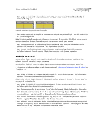 Última modificación 5/5/2010                                                                 USO DE AFTER EFFECTS CS5 633
                                                                                               Marcadores y metadatos



• Para agregar un marcador de composición desde la bandeja, arrastre el marcador desde el botón Bandeja de
  marcador de comp. .




Arrastre de un marcador de composición desde el contenedor.


• Para agregar un marcador de composición numerado en el tiempo actual, presione Mayús + una tecla numérica (de
  0 a 9) del teclado principal.
Nota: Si el número pulsado ya está siendo utilizado por otro marcador de composición, After Effects no crea un nuevo
marcador. En su lugar, desplaza el marcador existente con ese número hasta la nueva posición.
• Para eliminar un marcador de composición, arrastre el marcador al botón Bandeja de marcador de comp. o
  presione Ctrl (Windows) o Comando (Mac OS) y haga clic en el marcador.
• Para bloquear todos los marcadores de composición de una composición, haga clic con el botón derecho
  (Windows) o presione Control y haga clic (Mac OS) en el marcador y elija Bloquear marcadores.


Marcadores de capas
Los marcadores de capa aparecen como pequeños triángulos en la barra de duración de una capa. Puede tener
cualquier número de marcadores de capa en una capa.
Los marcadores de capas se conservan cuando se procesa y exporta una película a un contenedor QuickTime.
    Para obtener métodos abreviados de teclado alternativos, consulte “Marcadores (métodos abreviados de teclado)” en
    la página 773.


• Para agregar un marcador de capa a las capas seleccionadas en el tiempo actual, elija Capa > Agregar marcador o
  presione * (signo de multiplicación) en el teclado numérico.
Nota: Si pulsa * durante una previsualización RAM o de sólo audio, se agregará un marcador en el tiempo actual sin
interrumpir la previsualización.
• Para agregar un marcador de capa en el tiempo actual y abrir el cuadro de diálogo de marcador, presione Alt+*
  (Windows) u Opción+* (Mac OS) en el teclado numérico.
• Para eliminar un marcador de capa, presione Ctrl (Windows) o Comando (Mac OS) y haga clic en el marcador.
• Para eliminar todos los marcadores de capa de las capas seleccionadas, haga clic con el botón derecho (Windows)
  o presione Control y haga clic (Mac OS) en el marcador y elija Eliminar todos los marcadores.
• Para bloquear todos los marcadores de capa de una capa, haga clic con el botón derecho (Windows) o presione
  Control y haga clic (Mac OS) en el marcador y elija Bloquear marcadores.
• Para reemplazar todos los marcadores de capa con marcadores que contengan metadatos temporales del archivo
  de origen de la capa, haga clic con el botón derecho del ratón (Windows) o presione Control y haga clic (Mac OS)
  en un marcador de capa y seleccione Actualizar marcadores desde origen.
 