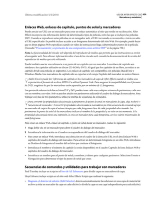 Última modificación 5/5/2010                                                                     USO DE AFTER EFFECTS CS5 634
                                                                                                   Marcadores y metadatos




Enlaces Web, enlaces de capítulo, puntos de señal y marcadores
Puede asociar un URL con un marcador para crear un enlace automático al sitio que reside en esa dirección. After
Effects incorpora esta información dentro de determinados tipos de película, entre las que se incluyen las películas
SWF. Cuando se reproducen estas películas en un navegador web, el URL incrustado es reconocido, e inicia un salto
al URL especificado. Es posible incluso acceder a un fotograma determinado del sitio Web. Por ejemplo, puede hacer
que se abran páginas Web específicas cuando un vídeo de instrucciones llega a determinados puntos de la película.
(Consulte “Procesamiento y exportación de una composición como archivo SWF” en la página 730.)
Nota: La funcionalidad del vínculo web depende del reproductor de medios que permite que las instrucciones se envíen
al navegador web. Para obtener información sobre el uso de los vínculos web, consulte la documentación de la versión del
reproductor de medios que esté utilizando.
Puede también asociar una referencia a un punto de un capítulo con un marcador. Los enlaces de capítulo son
similares a los capítulos utilizados en discos CD-ROM y DVD. Al igual que los capítulos de un libro, un enlace a un
capítulo divide una película en segmentos. Los enlaces de capítulo son compatibles con películas QuickTime y
Windows Media. Los marcadores de capítulo sólo se exportan si el campo Capítulo del marcador no está en blanco.
   Adobe Encore puede leer referencias de capítulo en los marcadores de capa de After Effects cuando se realiza una
   exportación al formato de archivo MPEG-2 o utiliza Dynamic Link. Para asegurar la compatibilidad con el formato
de DVD, asegúrese de que los marcadores están separados por un mínimo de 15 fotogramas.
Los puntos de referencia de los archivos FLV y F4V pueden tener cada uno cualquier número de parámetros, cada uno
con un nombre y un valor. Solo se pueden añadir tres parámetros utilizando el cuadro de diálogo de marcadores. Para
trabajar con más de tres parámetros, utilice la interfaz de secuencias de comandos.
   Para convertir las propiedades seleccionadas a parámetros de punto de señal en marcadores de capa, elija Archivo >
   Secuencias de comandos > Convertir propiedades seleccionadas a marcadores.jsx. Esta secuencia de comando agrega
un marcador de capa a la capa al mismo tiempo que cada fotograma clave de cada propiedad seleccionada. Los
parámetros de punto de señal de los marcadores indican el nombre de la propiedad y su valor en ese momento. Si la
propiedad seleccionada tiene una expresión, se crea un marcador para cada fotograma, con los valores muestreados de
cada fotograma.
Para crear un enlace Web, enlace de capítulo o punto de señal desde un marcador, realice lo siguiente:
1 Haga doble clic en un marcador para abrir el cuadro de diálogo del marcador.
2 Introduzca la información en el cuadro correspondiente del cuadro de diálogo del marcador.
• Para crear un enlace Web, introduzca una dirección en el cuadro de la dirección URL en el área Enlaces Web y
  capítulos del cuadro de diálogo del marcador. Para activar un determinado fotograma en un sitio Web, introduzca
  en Destino de fotograma el nombre del archivo que contiene el fotograma.
• Introduzca el nombre y el número de capítulo (si están disponibles) en el cuadro Capítulo del área Enlaces Web y
  capítulos del cuadro de diálogo del marcador.
• Introduzca un nombre para el punto de señal y nombres y valores para cualquier parámetro. Seleccione Evento o
  Navegación para determinar el tipo de punto de señal que crear.


Secuencias de comandos y utilidades para trabajar con marcadores
Paul Tuersley incluye un script en el foro de AE Enhancers para dividir capas en marcadores de capa.
Lloyd Alvarez incluye scripts en el sitio web After Effects Scripts que realizan lo siguiente:
• Magnum, el detector de edición (Edit Detector) detecta automáticamente las ediciones en una capa de material de
  archivo y sitúa un marcador de capa en cada edición (o divide la capa en una capa independiente para cada edición).
 
