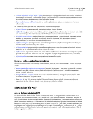 Última modificación 5/5/2010                                                                    USO DE AFTER EFFECTS CS5 635
                                                                                                   Marcadores y metadatos



• Zorro, el etiquetador de capas (Layer Tagger) permite etiquetar capas y posteriormente seleccionarlas, ocultarlas y
  aislarlas según sus etiquetas. Las etiquetas se agregan a los comentarios en la columna Comentarios del panel Línea
  de tiempo y también pueden agregarse como marcadores de capa.
• Layer Marker Rename and Number cambia los nombres y los números de todos los marcadores en las capas
  seleccionadas.
Jeff Almasol incluye scripts en su sitio web redefinery que realizan lo siguiente:
• rd_CopyMarkers copia marcadores de una capa en cualquier número de capas.
• rd_KeyMarkers, que crea nuevos marcadores de tiempo de capa (en la capa seleccionada o en una nueva capa nula)
  con comentarios que ofrecen información sobre los fotogramas claves con los mismos tiempos.
• rd_MapTextFileToMarkers establece fotogramas clave para la propiedad Texto de origen de una capa de texto y
  establece los valores como texto desde un archivo de texto. Los fotogramas clave se colocan en tiempos
  especificados por los marcadores de capa en la capa de texto.
• rd_MarkerNavigator crea un panel con el que resulta muy apropiado el desplazamiento por los marcadores y la
  visualización de sus comentarios y otros valores.
• rd_RemoveMarkers elimina automáticamente los marcadores de las capas seleccionadas en función de criterios
  específicos (p. ej., todos los marcadores de un entorno de trabajo).
• rd_Scooter crea un panel con controles para mover distintas combinaciones de elementos en el tiempo, incluyendo
  punto de inicio de la capa, punto final de la capa, fotogramas de origen de capa, fotogramas clave y marcadores.
• rd_CountMarkers muestra el número de marcadores de la capa seleccionada.


Recursos en línea sobre los marcadores
Para ver tutoriales de vídeo sobre el trabajo con marcadores, puntos de señal y metadatos XMP, visite el sitio web de
Adobe:
• Converting metadata and markers to cue points (Conversión de metadatos y marcadores en puntos de referencia;
  en inglés): tutorial de vídeo que muestra el uso de Soundbooth, Flash Professional y After Effects para crear y
  utilizar puntos de referencia.
• Using markers and cue points (Uso de marcadores y puntos de referencia): descripción general en vídeo de los
  marcadores en Premiere Pro y After Effects.
• En su blog del sitio Web de Adobe, Michael Coleman ofrece una demostración de cómo convertir datos de
  seguimiento de After Effects en datos de punto de señal para utilizarlos en Flash.



Metadatos de XMP
Acerca de los metadatos XMP
Los metadatos, en su definición más sencilla, son datos sobre datos. En su aspecto práctico, los metadatos son un
conjunto de información estandarizada acerca de un archivo, como el nombre del autor, la resolución, el espacio de
color, el copyright y las palabras clave. Por ejemplo, casi todas las cámaras adjuntan a los archivos de vídeo información
básica, como la fecha, la duración o el tipo de archivo. Se pueden introducir otros metadatos como información de lista
de tomas en OnLocation o en el escenario de captura en Adobe Premiere Pro. Puede añadir metadatos adicionales con
propiedades, como la ubicación, el nombre del autor y el copyright. Estos metadatos se pueden compartir, ver y utilizar
en las aplicaciones de Adobe Creative Suite, por lo que esta información se puede utilizar para simplificar el flujo de
trabajo y organizar los archivos.
 