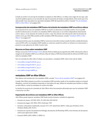 Última modificación 5/5/2010                                                                 USO DE AFTER EFFECTS CS5 637
                                                                                                Marcadores y metadatos



Cuando un archivo con este tipo de metadatos se importa en After Effects y se utiliza como origen de una capa, cada
una de las palabras aparece en un marcador de capa en la posición de tiempo correspondiente. (Esto asume que se ha
seleccionado Crear marcadores de capa desde metadatos XMP del material de archivo. Consulte “Uso de·metadatos
XMP en After Effects” en la página 638.)

Incorporación de metadatos XMP frente a la inclusión de metadatos XMP en archivos sidecar
En la mayoría de los casos, los metadatos XMP de un archivo se almacenan en el propio archivo. Si no es posible
escribir la información en el archivo, los metadatos XMP se almacenan en un archivo independiente denominado
archivo sidecar, con la extensión de nombre de archivo .xmp. Para obtener más información sobre los formatos de
archivo en los que After Effects puede escribir metadatos XMP directamente, consulte “metadatos XMP en After
Effects” en la página 637.
En la mayoría de los casos, los metadatos XMP se conservan en el archivo incluso cuando el archivo cambia de formato,
como de PSD a JPG. Los metadatos XMP también se conservan cuando los archivos se incluyen en un documento o
proyecto en una aplicación de Adobe Creative Suite.

Recursos en línea sobre metadatos XMP
Diríjase a la sección XMP Developer Center del sitio Web de Adobe para la especificación XMP, información sobre la
integración de metadatos XMP con su software y flujo de trabajo, el SDK (kit de desarrollo de software) de XMP y foros
sobre los metadatos XMP.
Para ver tutoriales de vídeo sobre el trabajo con marcadores y metadatos XMP, visite el sitio web de Adobe:
• www.adobe.com/go/lrvid4104_xp_es
• www.adobe.com/go/lrvid4111_xp_es
• www.adobe.com/go/lrvid4112_xp_es
• www.adobe.com/go/vid0094_es


metadatos XMP en After Effects
Para obtener una introducción a los metadatos XMP, consulte “Acerca de los metadatos XMP” en la página 635.
Cuando After Effects importa un archivo con metadatos XMP asociados, puede ver los metadatos estáticos en el panel
Metadatos, convertir los metadatos temporales en marcadores de capa, utilizar los metadatos para facilitar su trabajo
en After Effects e incluir los metadatos en archivos de salida.
La interfaz de secuencias de comandos de After Effects ofrece herramientas adicionales para usar los metadatos XMP
e interactuar con ellos.

Importación de archivos con metadatos XMP en After Effects
After Effects puede importar metadatos XMP desde muchos formatos, incluidos los siguientes:
• formatos de cámara: AVCHD, HDV, P2, XDCAM, XDCAM EX
• formatos de imagen: GIF, JPEG, PNG, PostScript, TIFF
• formatos contenedores multimedia comunes: FLV, F4V, QuickTime (MOV), Vídeo para Windows (AVI),
  Windows Media (ASF, WAV),
• formatos de creación: documentos de InDesign, documentos de Photoshop (PSD), otros formatos de documento
  nativos para aplicaciones Adobe
• formatos MPEG (MP3, MPEG-2, MPEG-4)
 