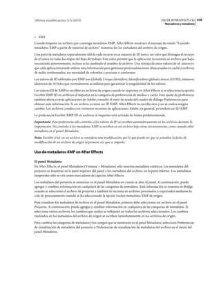 Última modificación 5/5/2010                                                                    USO DE AFTER EFFECTS CS5 638
                                                                                                   Marcadores y metadatos



• SWF
Cuando importe un archivo que contenga metadatos XMP, After Effects mostrará el mensaje de estado “Leyendo
metadatos XMP a partir de material de archivo” mientras lee los metadatos del archivo de origen.
Una parte de metadatos especialmente útil de cada recurso es su número de ID único, un valor que distingue el recurso
de el restos en todas las etapas del flujo de trabajo. Este valor permite que la aplicación reconozca un archivo que haya
encontrado anteriormente, incluso si ha cambiado el nombre de archivo. Una ventaja de estos valores de id. únicos es
que cada aplicación puede utilizar esta información para gestionar previsualizaciones almacenadas en caché y archivos
de audio conformados, sin necesidad de volverlos a procesar o conformar.
Los valores de ID utilizados por XMP son Globally Unique Identifiers, Identificadores globales únicos (GUID), números
aleatorios de 16 bytes que normalmente se utilizan para garantizar la singularidad de los valores.
Los valores ID de XMP se escriben en archivos de origen cuando se importan en After Effects si se selecciona la opción
Escribir XMP ID en archivos al importar en la categoría de preferencias de medios y caché. Este ajuste de preferencia
también afecta a otras aplicaciones de Adobe; consulte el texto de ayuda del cuadro de diálogo Preferencias para
obtener más información. Si un archivo ya tiene un ID XMP, After Effects no escribe otro y no se realiza ningún
cambio. Los archivos creados con versiones recientes de aplicaciones Adobe, en general, ya tendrán un ID XMP.
La preferencia Escribir XMP ID en archivos al importar está activada de forma predeterminada.
Importante: Esta preferencia sólo controla si los valores de ID se escriben automáticamente en los archivos durante la
importación. No controla si los metadatos XMP se escriben en un archivo bajo otras circunstancias, como cuando edite
metadatos en el panel Metadatos.
Nota: Escribir el id. en un archivo se considera una modificación, por lo que puede ser que se actualice la fecha de
modificación de un archivo de origen la primera vez que se importe.

Uso de·metadatos XMP en After Effects

El panel Metadatos
En After Effects, el panel Metadatos (Ventana > Metadatos) sólo muestra metadatos estáticos. Los metadatos del
proyecto se muestran en la parte superior del panel y los metadatos del archivo, en la parte inferior. Los metadatos
temporales sólo se ven como marcadores de capa en After Effects.
Los metadatos del proyecto se muestran en el panel Metadatos en cuanto se abre el panel. A continuación, puede
agregar y cambiar información en cualquiera de las categorías de metadatos. Esta información se muestra en Bridge
cuando se selecciona el archivo de proyecto y también se incrusta en archivos procesados y exportados mediante la
cola de procesamiento cuando se ha seleccionado la opción Incluir metadatos XMP de origen.
Para visualizar los metadatos de archivo en el panel Metadatos, primero debe seleccionar un archivo en el panel
Proyecto. A continuación, puede agregar y cambiar información en cualquiera de las categorías de metadatos. Si
selecciona varios archivos, los cambios que realice se reflejarán en todos los archivos seleccionados. Los cambios
realizados en los metadatos del archivo de origen se escriben inmediatamente en los archivos de origen.
Para cambiar las categorías de metadatos y los campos que se mostrarán en el panel Metadatos, seleccione Preferencias
de visualización de metadatos del proyecto o Preferencias de visualización de metadatos del archivo en el menú del
panel Metadatos.
 