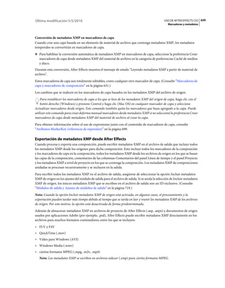 Última modificación 5/5/2010                                                                    USO DE AFTER EFFECTS CS5 639
                                                                                                   Marcadores y metadatos



Conversión de metadatos XMP en marcadores de capa
Cuando cree una capa basada en un elemento de material de archivo que contenga metadatos XMP, los metadatos
temporales se convertirán en marcadores de capa.
❖ Para habilitar la conversión automática de metadatos XMP en marcadores de capa, seleccione la preferencia Crear
   marcadores de capa desde metadatos XMP del material de archivo en la categoría de preferencias Caché de medios
   y disco.
Durante esta conversión, After Effects muestra el mensaje de estado "Leyendo metadatos XMP a partir de material de
archivo".
Estos marcadores de capa son totalmente editables, como cualquier otro marcador de capa. (Consulte “Marcadores de
capa y marcadores de composición” en la página 631.)
Los cambios que se realicen en los marcadores de capa basados en los metadatos XMP del archivo de origen.
    Para restablecer los marcadores de capa a los que se leen de los metadatos XMP del origen de capa, haga clic con el
    botón derecho (Windows) o presione Control y haga clic (Mac OS) en cualquier marcador de capa y seleccione
Actualizar marcadores desde origen. Este comando también quita los marcadores que haya agregado a la capa. Puede
utilizar este comando para crear deforma manual marcadores desde metadatos XMP si no seleccionó la preferencia Crear
marcadores de capa desde metadatos XMP del material de archivo al crear la capa.
Para obtener información sobre el uso de expresiones junto con el contenido de marcadores de capa, consulte
“Atributos MarkerKey (referencia de expresión)” en la página 699.

Exportación de metadatos XMP desde After Effects
Cuando procesa y exporta una composición, puede escribir metadatos XMP en el archivo de salida que incluye todos
los metadatos XMP desde los orígenes para dicha composición. Esto incluye todos los marcadores de la composición
y los marcadores de capa en la composición, todos los metadatos XMP desde los archivos de origen en los que se basan
las capas de la composición, comentarios de las columnas Comentarios del panel Línea de tiempo y el panel Proyecto
y los metadatos XMP a nivel de proyecto en los que se contenga la composición. Los metadatos XMP de composiciones
anidadas se procesan recursivamente y se incluyen en la salida.
Para escribir todos los metadatos XMP en el archivo de salida, asegúrese de seleccionar la opción Incluir metadatos
XMP de origen en los ajustes del módulo de salida para el archivo de salida. Si se anula la selección de Incluir metadatos
XMP de origen, los únicos metadatos XMP que se escriben en el archivo de salida son un ID exclusivo. (Consulte
“Módulos de salida y Ajustes de módulos de salida” en la página 719.)
Nota: Cuando la opción Incluir metadatos XMP de origen está activada, en algunos casos, el procesamiento y la
exportación pueden tardar más tiempo debido al tiempo que se tarda en leer y reunir los metadatos XMP de los archivos
de origen. Por este motivo, la opción está desactivada de forma predeterminada.
Además de almacenar metadatos XMP en archivos de proyecto de After Effects (.aep, .aepx) y documentos de origen
usados por aplicaciones Adobe (por ejemplo, .psd), After Effects puede escribir metadatos XMP directamente en los
archivos para muchos formatos contenedores, entre los que se incluyen:
• FLV y F4V
• QuickTime (.mov)
• Vídeo para Windows (AVI)
• Windows Media (.wmv)
• ciertos formatos MPEG (.mpg, .m2v, .mp4)
   Nota: Los metadatos XMP se escriben en archivos sidecar (.xmp) para ciertos formatos MPEG.
 
