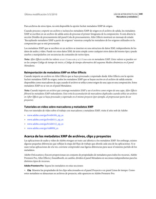 Última modificación 5/5/2010                                                                  USO DE AFTER EFFECTS CS5 640
                                                                                                Marcadores y metadatos



Para archivos de otros tipos, no está disponible la opción Incluir metadatos XMP de origen.
Cuando procese y exporte un archivo e incluya los metadatos XMP de origen en el archivo de salida, los metadatos
XMP se escriben en un archivo de salida antes de procesar el primer fotograma de la composición. Si está abierta la
sección Detalles de procesamiento del panel Cola de procesamiento, After Effects mostrará un mensaje de estado
"Recopilando metadatos XMP a partir de orígenes" mientras compila los metadatos de los orígenes utilizados en la
composición que se está procesando.
Los metadatos XMP que se escriben en un archivo se insertan en una estructura de datos XML independiente de los
datos de audio y vídeo. Puede ver estos datos XML de texto simple como cualquier otros datos del mismo tipo y puede
usarlos y manipularlos con secuencias de comandos de varios tipos.
Nota: After Effects escribe los valores startTimecode y altTimecode en metadatos XMP. Estos valores se pueden ver
en los campos Código de tiempo de inicio y Código de tiempo alternativo del esquema Medios dinámicos en el panel
Metadatos.

Reimportación de metadatos XMP en After Effects
Cuando importe un archivo en After Effects que se haya procesado y exportado desde After Effects con la opción
Incluir metadatos XMP de origen, todos los metadatos XMP que se hayan escrito en el archivo de salida estarán
disponibles como marcadores de capa cuando el archivo se utilice como origen de una capa en una composición. Estos
metadatos XMP no se ven en el panel Metadatos.
Nota: Cuando importe un archivo que contenga metadatos XMP y use el archivo como origen de una capa, After Effects
filtrará los metadatos XMP redundantes. Esto evita la acumulación de marcadores duplicados cuando utilice un archivo
en After Effects que se haya procesado y exportado en el mismo proyecto (por ejemplo, al preprocesar parte de un
proyecto).

Tutoriales en vídeo sobre marcadores y metadatos XMP
Para ver tutoriales de vídeo sobre el trabajo con marcadores y metadatos XMP, visite el sitio web de Adobe:
• www.adobe.com/go/lrvid4104_xp_es
• www.adobe.com/go/lrvid4111_xp_es
• www.adobe.com/go/lrvid4112_xp_es
• www.adobe.com/go/vid0094_es


Acerca de los metadatos XMP de archivos, clips y proyectos
Las aplicaciones de audio y vídeo de Adobe otorgan un trato casi idéntico a los metadatos XMP. Sin embargo, existen
algunas pequeñas diferencias que reflejan la etapa del flujo de trabajo que aborda cada una de las aplicaciones. Si se
usan varias aplicaciones de a la vez, conviene comprender esas ligeras diferencias para sacar el máximo partido de los
metadatos.
Adobe OnLocation y Encore proporcionan un conjunto de propiedades de metadatos para todos los recursos. Adobe
Premiere Pro, After Effects y Soundbooth, en cambio, dividen el panel Metadatos en secciones independientes para los
distintos tipos de recursos.
Adobe Premiere Pro Separa los metadatos en estas secciones:

• Clip Muestra las propiedades de los clips seleccionados en el panel Proyecto o en panel Línea de tiempo. Como
estos metadatos se almacenan en archivos de proyecto, sólo aparecen en Adobe Premiere Pro.
 