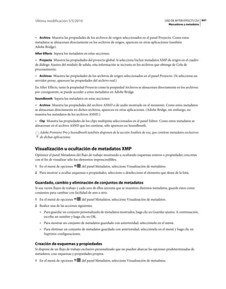 Última modificación 5/5/2010                                                                 USO DE AFTER EFFECTS CS5 641
                                                                                                Marcadores y metadatos



• Archivo Muestra las propiedades de los archivos de origen seleccionados en el panel Proyecto. Como estos
metadatos se almacenan directamente en los archivos de origen, aparecen en otras aplicaciones (también
Adobe Bridge).
After Effects Separa los metadatos en estas secciones:

• Proyecto Muestra las propiedades del proyecto global. Si selecciona Incluir metadatos XMP de origen en el cuadro
de diálogo Ajustes del módulo de salida, esta información se incrusta en los archivos que obtenga de Cola de
procesamiento.
• Archivos Muestra las propiedades de los archivos de origen seleccionados en el panel Proyecto. (Si selecciona un
servidor proxy, aparecen las propiedades del archivo real.)
En After Effects, tanto la propiedad Proyecto como la propiedad Archivos se almacenan directamente en los archivos;
por consiguiente, se puede acceder a estos metadatos en Adobe Bridge.
Soundbooth Separa los metadatos en estas secciones:

• Archivo Muestra las propiedades del archivo ASND o de audio mostrado en el momento. Como estos metadatos
se almacenan directamente en dichos archivos, aparecen en otras aplicaciones. (Adobe Bridge, sin embargo, no
muestra los metadatos de los archivos ASND.)
• Clip Muestra las propiedades de los clips multipista seleccionados en el panel Editor. Como estos metadatos se
almacenan en el archivo ASND que los contiene, sólo aparecen en Soundbooth.
   Adobe Premiere Pro y Soundbooth también disponen de la sección Análisis de voz, que contiene metadatos exclusivos
   de dichas aplicaciones.


Visualización u ocultación de metadatos XMP
Optimice el panel Metadatos del flujo de trabajo mostrando u ocultando esquemas enteros o propiedades concretas
con el fin de visualizar sólo los elementos imprescindibles.
1 En el menú de opciones         del panel Metadatos, seleccione Visualización de metadatos.
2 Para mostrar u ocultar esquemas o propiedades, seleccione o deseleccione el elemento que desee de la lista.


Guardado, cambio y eliminación de conjuntos de metadatos
Si usa varios flujos de trabajo y cada uno de ellos necesita que se muestren distintos metadatos, guarde éstos como
conjuntos para cambiar con facilidad de uno a otro.
1 En el menú de opciones         del panel Metadatos, seleccione Visualización de metadatos.
2 Realice una de las acciones siguientes:
   • Para guardar un conjunto personalizado de metadatos mostrados, haga clic en Guardar ajustes. A continuación,
     escriba un nombre y haga clic en OK.
   • Para mostrar un conjunto de metadatos guardado con anterioridad, selecciónelo en el menú.
   • Para eliminar un conjunto de metadatos guardado con anterioridad, selecciónelo en el menú y haga clic en
     Suprimir configuraciones.

Creación de esquemas y propiedades
Si dispone de un flujo de trabajo exclusivo personalizado que no pueden abarcar las opciones predeterminadas de
metadatos, cree esquemas y propiedades propios.
1 En el menú de opciones         del panel Metadatos, seleccione Visualización de metadatos.
 