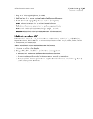 Última modificación 5/5/2010                                                                  USO DE AFTER EFFECTS CS5 642
                                                                                                 Marcadores y metadatos



2 Haga clic en Nuevo esquema y escriba un nombre.
3 En la lista, haga clic en Agregar propiedad a la derecha del nombre del esquema.
4 Escriba el nombre de la propiedad y seleccione uno de los tipos siguientes:
   Entero números que arrastra o en los que hace clic para cambiarlos.

   Real números fraccionarios que arrastra en los que hace clic para cambiarlos.

   Texto cuadro de texto (para propiedades como, por ejemplo, Ubicación).

   Booleano casilla de verificación (para propiedades que se activan o desactivan).


Edición de metadatos XMP
En las aplicaciones de vídeo de Adobe, las propiedades con nombres similares se enlazan en los paneles Metadatos y
Proyecto. No obstante, el panel Metadatos no sólo ofrece propiedades más amplias sino que, además, permite editarlas
al mismo tiempo para varios archivos.
Nota: en lugar del panel Proyecto, Soundbooth utiliza el panel Archivos.
1 Seleccione los archivos o clips deseados.
2 En el panel Metadatos, edite el texto o ajuste los valores como sea pertinente.
   Si selecciona varios elementos, el panel muestra las propiedades como sigue:
   • Si una propiedad coincide con todos los elementos, aparece la entrada correspondiente.
   • Si una propiedad es diferente, aparece <Valores múltiples>. Para aplicar los valores coincidentes, haga clic en el
     cuadro de texto y escriba el oportuno.
 