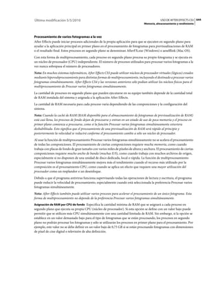 Última modificación 5/5/2010                                                                    USO DE AFTER EFFECTS CS5 644
                                                                                   Memoria, almacenamiento y rendimiento



Procesamiento de varios fotogramas a la vez
After Effects puede iniciar procesos adicionales de la propia aplicación para que se ejecuten en segundo plano para
ayudar a la aplicación principal en primer plano en el procesamiento de fotogramas para previsualizaciones de RAM
o el resultado final. Estos procesos en segundo plano se denominan AfterFX.exe (Windows) o aeselflink (Mac OS).
Con esta forma de multiprocesamiento, cada proceso en segundo plano procesa su propio fotograma y se ejecuta en
un núcleo de procesador (CPU) independiente. El número de procesos utilizados para procesar varios fotogramas a la
vez nunca sobrepasa el número de procesadores.
Nota: En muchos sistemas informáticos, After Effects CS5 puede utilizar núcleos de procesador virtuales (lógicos) creados
mediante hipersubprocesamiento para distintas formas de multiprocesamiento, incluyendo el destinado a procesar varios
fotogramas simultáneamente. After Effects CS4 y las versiones anteriores sólo podían utilizar los núcleos físicos para el
multiprocesamiento de Procesar varios fotogramas simultáneamente.
La cantidad de procesos en segundo plano que pueden ejecutarse en su equipo también depende de la cantidad total
de RAM instalada del sistema y asignada a la aplicación After Effects.
La cantidad de RAM necesaria para cada proceso varía dependiendo de las composiciones y la configuración del
sistema.
Nota: Cuando la caché de RAM (RAM disponible para el almacenamiento de fotogramas de previsualización de RAM)
está casi llena, los procesos de fondo dejan de procesarse y entran en un estado de uso de poca memoria y el proceso en
primer plano comienza a procesarse, como si la función Procesar varios fotogramas simultáneamente estuviera
deshabilitada. Esto significa que el procesamiento de una previsualización de RAM será rápido al principio y
posteriormente la velocidad se reducirá conforme el procesamiento cambie a sólo un núcleo de procesador.
Al usar la función de multiprocesamiento Procesar varios fotogramas simultáneamente no se acelera el procesamiento
de todas las composiciones. El procesamiento de ciertas composiciones requiere mucha memoria, como cuando
trabaja con placas de fondo de gran tamaño con varios miles de píxeles de altura y anchura. El procesamiento de ciertas
composiciones requiere mucho ancho de banda (muchas E/S), como cuando trabaja con muchos archivos de origen,
especialmente si no disponen de una unidad de disco dedicada, local o rápida. La función de multiprocesamiento
Procesar varios fotogramas simultáneamente mejora más el rendimiento cuando el recurso más utilizado por la
composición es el procesamiento CPU, como cuando se aplica un efecto que requiere una mayor utilización del
procesador como un resplandor o un desenfoque.
Debido a que el programa antivirus funciona supervisando todas las operaciones de lectura y escritura, el programa
puede reducir la velocidad de procesamiento, especialmente cuando está seleccionada la preferencia Procesar varios
fotogramas simultáneamente.
Nota: After Effects también puede utilizar varios procesos para acelerar el procesamiento de un único fotograma. Esta
forma de multiprocesamiento no depende de la preferencia Procesar varios fotogramas simultáneamente.
Asignación de RAM por CPU de fondo Especifica la cantidad mínima de RAM que se asignará a cada proceso en
segundo plano que ejecuta su propia CPU (núcleo de procesador). Si esta opción se define con un valor bajo puede
permitir que se utilicen más CPU simultáneamente con una cantidad limitada de RAM. Sin embargo, si la opción se
establece en un valor demasiado bajo para el tipo de fotogramas que se están procesando, los procesos en segundo
plano no podrán procesar los fotogramas y sólo se utilizarán los procesos en primer plano para el procesamiento. Por
ejemplo, este valor no se debe definir en un valor bajo de 0,75 GB si se están procesando fotogramas con dimensiones
de píxel de cine digital o televisión de alta definición.
 