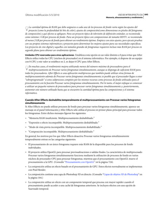 Última modificación 5/5/2010                                                                  USO DE AFTER EFFECTS CS5 645
                                                                                  Memoria, almacenamiento y rendimiento



    La cantidad óptima de RAM que debe asignarse a cada uno de los procesos de fondo varía según los ajustes del
    proyecto (como la profundidad de bits de color), ajustes de composición(como dimensiones en píxeles del fotograma
de composición) y qué efectos se apliquen. Para un proyecto típico de televisión de definición estándar, se recomienda
como mínimo 1 GB por proceso de fondo. Para un proyecto típico con composiciones de tamaño HDTV, se recomienda
al menos 2 GB por proceso de fondo para obtener un rendimiento óptimo. Empiece con estos ajustes, pero ejecute pruebas
con sus propios sistemas informáticos y proyectos para determinar los mejores ajustes para sus necesidades específicas.
Los proyectos de cine digital y aquellos con tamaños grandes de fotogramas requieren incluso más RAM por proceso en
segundo plano para obtener un rendimiento óptimo.
Unidades CPU reservadas para otras aplicaciones Establezca esta opción en un valor distinto a 0 para evitar que After
Effects utilice todas las CPU (núcleos de procesador) en el sistema informático. Por ejemplo, si dispone de un equipo
con 8 CPU y este valor se establece en 2, se dejan 6 CPU para After Effects.
    En muchos casos, el rendimiento mejora utilizando menos del número máximo de procesadores para el
    multiprocesamiento de Procesar varios fotogramas simultáneamente, aunque se disponga de suficiente RAM para
todos los procesadores. After Effects es una aplicación multiproceso que también puede utilizar otras formas de
multiprocesamiento además de Procesar varios fotogramas simultáneamente; es posible que el procesador llegue a estar
“sobreprogramado” si estos subprocesos compiten por los mismos recursos como procesos de fondo utilizados para el
procesamiento con la función Procesar varios fotogramas simultáneamente. Por lo tanto, el mejor enfoque es comenzar
a utilizar un pequeño número de procesadores para procesar varios fotogramas simultáneamente y, posteriormente,
aumentar este número utilizado hasta que se encuentre la cantidad óptima para las composiciones y el sistema
informático.

Cuando After Effects deshabilita temporalmente el multiprocesamiento con Procesar varios fotogramas
simultáneamente
Si After Effects no puede utilizar procesos de fondo para procesar varios fotogramas simultáneamente, aparece un
mensaje en el panel Información y After Effects sólo utiliza el proceso en primer plano principal para procesar todos
los fotogramas. Entre dichos mensajes figuran los siguientes:
• “Memoria RAM insuficiente. Multiprocesamiento deshabilitado.”
• “Expresión o efecto incompatible. Multiprocesamiento deshabilitado.”
• “Modo de vista previa incompatible. Multiprocesamiento deshabilitado.”
• “Composición incompatible. Multiprocesamiento deshabilitado.”
En general, los motivos por los que After Effects desactiva Procesar varios fotogramas simultáneamente
temporalmente entran en las categorías siguientes:
• El procesamiento de un único fotograma requiere más RAM de la disponible para los procesos de fondo
  individuales.
• El proyecto utiliza OpenGL para procesar previsualizaciones o salidas finales. La característica de multiprocesado
  Procesar varios fotogramas simultáneamente funciona mediante la utilización de procesos de fondo en varios
  núcleos de procesador CPU para procesar fotogramas, mientras que el procesamiento con OpenGL mueve el
  procesamiento a la GPU. (Consulte “Procesamiento con OpenGL” en la página 724).
• La composición utiliza un efecto basado en el procesamiento de GPU. Estos efectos normalmente se implementan
  con Pixel Bender.
• La composición contiene una capa de Photoshop 3D en directo. (Consulte “Capas de objetos 3D de Photoshop” en
  la página 164.)
• La composición utiliza un efecto con un componente temporal que procesa con mayor rapidez cuando el
  procesamiento puede acceder a una caché de fotogramas anteriores. Se incluyen efectos con una opción de
  Suavizado temporal.
 