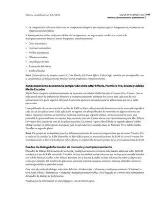 Última modificación 5/5/2010                                                                    USO DE AFTER EFFECTS CS5 646
                                                                                    Memoria, almacenamiento y rendimiento



• La composición utiliza un efecto con un componente temporal que requiere que los fotogramas se procesen en un
  orden secuencial estricto.
Si la composición utiliza cualquiera de los efectos siguientes, no se procesará con la característica de
multiprocesamiento Procesar varios fotogramas simultáneamente:
• Color automático
• Contraste automático
• Niveles automáticos
• Dibujos animados
• Desenfoque de lente
• Animación del objeto
• Sombra/Resalte
Nota: Ciertos efectos de terceros, como CC Time Blend y RE:Vision Effects Video Gogh, también son incompatibles con
la característica de procesamiento Procesar varios fotogramas simultáneamente.

Almacenamiento de memoria compartido entre After Effects, Premiere Pro, Encore y Adobe
Media Encoder
After Effects comparte un almacenamiento de memoria con Adobe Media Encoder, Premiere Pro y Encore. Esto se
indica en el panel de preferencias Memoria y multiprocesamiento mediante los iconos para cada una de estas
aplicaciones en la parte superior del panel. Los iconos aparecen atenuados para las aplicaciones que no se están
ejecutando.
Un equilibrador de memoria evita el cambio de RAM en disco, administrando dinámicamente la memoria asignada a
cada una de las aplicaciones. Cada aplicación se registra con el equilibrador de memoria con alguna información
básica: requisitos mínimos de memoria, memoria máxima que se puede utilizar, memoria actual en uso y una
prioridad. La prioridad tiene tres ajustes: baja, normal y más alta. La más alta se reserva actualmente para After Effects
y Premiere Pro, cuando se trata de la aplicación activa. La normal es para After Effects en segundo plano o Adobe
Media Encoder en primer plano. La baja es para los servidores en segundo plano de Premiere Pro o Adobe Media
Encoder en segundo plano.
Nota: Un ejemplo de un resultado práctico del almacenamiento de memoria compartida es que al iniciar Premiere Pro
se reducirá la cantidad de RAM disponible en After Effects para las previsualizaciones de RAM; al cerrar Premiere Pro
inmediatamente se liberará RAM para After Effects y se ampliará la duración posible de las previsualizaciones de RAM.

Cuadro de diálogo Información de memoria y multiprocesamiento
El cuadro de diálogo Información de memoria y multiprocesamiento contiene información adicional sobre la RAM
instalada y el uso de RAM permitido. También incluye una tabla de varias columnas que incluye procesos relacionados
con Adobe Media Encoder, After Effects, Premiere Pro y Encore. La tabla incluye información sobre cada proceso
como, por ejemplo, ID, nombre de aplicación, memoria mínima necesaria, memoria máxima utilizable, memoria
máxima permitida y prioridad actual.
Para abrir el cuadro de diálogo, seleccione Edición > Preferencias > Memoria y multiprocesamiento (Windows), o
bien, After Effects > Preferencias > Memoria y multiprocesamiento (Mac OS) y haga clic en el botón de la parte inferior
del cuadro de diálogo de preferencias.
Puede copiar la información en el portapapeles con el botón Copiar.
 