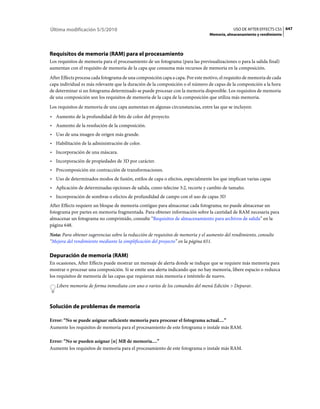 Última modificación 5/5/2010                                                                USO DE AFTER EFFECTS CS5 647
                                                                                Memoria, almacenamiento y rendimiento




Requisitos de memoria (RAM) para el procesamiento
Los requisitos de memoria para el procesamiento de un fotograma (para las previsualizaciones o para la salida final)
aumentan con el requisito de memoria de la capa que consuma más recursos de memoria en la composición.
After Effects procesa cada fotograma de una composición capa a capa. Por este motivo, el requisito de memoria de cada
capa individual es más relevante que la duración de la composición o el número de capas de la composición a la hora
de determinar si un fotograma determinado se puede procesar con la memoria disponible. Los requisitos de memoria
de una composición son los requisitos de memoria de la capa de la composición que utiliza más memoria.
Los requisitos de memoria de una capa aumentan en algunas circunstancias, entre las que se incluyen:
• Aumento de la profundidad de bits de color del proyecto.
• Aumento de la resolución de la composición.
• Uso de una imagen de origen más grande.
• Habilitación de la administración de color.
• Incorporación de una máscara.
• Incorporación de propiedades de 3D por carácter.
• Precomposición sin contracción de transformaciones.
• Uso de determinados modos de fusión, estilos de capa o efectos, especialmente los que implican varias capas
• Aplicación de determinadas opciones de salida, como telecine 3:2, recorte y cambio de tamaño.
• Incorporación de sombras o efectos de profundidad de campo con el uso de capas 3D
After Effects requiere un bloque de memoria contiguo para almacenar cada fotograma; no puede almacenar un
fotograma por partes en memoria fragmentada. Para obtener información sobre la cantidad de RAM necesaria para
almacenar un fotograma no comprimido, consulte “Requisitos de almacenamiento para archivos de salida” en la
página 648.
Nota: Para obtener sugerencias sobre la reducción de requisitos de memoria y el aumento del rendimiento, consulte
“Mejora del rendimiento mediante la simplificación del proyecto” en la página 651.

Depuración de memoria (RAM)
En ocasiones, After Effects puede mostrar un mensaje de alerta donde se indique que se requiere más memoria para
mostrar o procesar una composición. Si se emite una alerta indicando que no hay memoria, libere espacio o reduzca
los requisitos de memoria de las capas que requieran más memoria e inténtelo de nuevo.
   Libere memoria de forma inmediata con uno o varios de los comandos del menú Edición > Depurar.



Solución de problemas de memoria

Error: “No se puede asignar suficiente memoria para procesar el fotograma actual....”
Aumente los requisitos de memoria para el procesamiento de este fotograma o instale más RAM.

Error: “No se pueden asignar [n] MB de memoria....”
Aumente los requisitos de memoria para el procesamiento de este fotograma o instale más RAM.
 