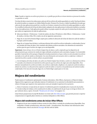 Última modificación 5/5/2010                                                                       USO DE AFTER EFFECTS CS5 650
                                                                                      Memoria, almacenamiento y rendimiento



Nota: Cuando se importa un archivo por primera vez, es posible que perciba un retraso mientras se procesan los medios
y se guardan en caché.
Una base de datos conserva los enlaces para cada uno de los archivos de medios guardados en caché. Esta base de datos
de caché de medios se comparte con Adobe Media Encoder, Premiere Pro, Encore y Adobe Soundbooth, de modo que
cada una de estas aplicaciones puede leer y escribir en el mismo conjunto de archivos de medios guardados en caché.
Si se modifica la ubicación de la base de datos desde cualquiera de estas aplicaciones, la ubicación también se actualiza
en las otras aplicaciones. Cada aplicación puede utilizar su propia carpeta de caché, pero la misma base de datos es la
que realiza un seguimiento de todas las aplicaciones.
❖ Seleccione Edición > Preferencias > Caché de medios y de disco (Windows) o After Effects > Preferencias > Caché
   de medios y de disco (Mac OS) y realice una de las siguientes operaciones:
• Haga clic en uno de los botones Elegir carpeta para cambiar la ubicación de la base de datos de caché de medios o
  la propia caché de medios.
• Haga clic en Limpiar base de datos y caché para eliminar de la caché los archivos indexados y conformados y borrar
  sus entradas de la base de datos. Este comando sólo elimina archivos asociados a los elementos de material de
  archivo para los que el archivo de origen ya no está disponible.
Importante: Antes de hacer clic en el botón Limpiar base de datos y caché, compruebe que los dispositivos de
almacenamiento que contienen los medios de origen utilizados actualmente estén conectados al equipo. Si se ha decidido
que falte el material de archivo porque el dispositivo de almacenamiento en el que se ubica no está conectado, los archivos
asociados en la caché de medios se eliminarán. Con esta eliminación será necesario volver a conformar o indizar el
material de archivo cuando se intente utilizar con posterioridad.
    Con la limpieza de la base de datos y la caché con el botón Limpiar base de datos y caché no se eliminan los archivos
    asociados a los elementos de material de archivo para los que los archivos de origen aún están disponibles. Para
eliminar manualmente los archivos de índice y los archivos conformados, desplácese a la carpeta de caché de medios y
elimine los archivos. La ubicación de la carpeta de caché de medios se muestra en las preferencias de Caché de medios
conformados. Si la ruta está truncada, haga clic en el botón Elegir carpeta para ver la ruta.



Mejora del rendimiento
Puede mejorar el rendimiento optimizando el sistema informático, After Effects, el proyecto y el flujo de trabajo.
Algunas de las sugerencias aquí indicadas mejoran el rendimiento al no aumentar la velocidad de procesamiento y
reducir el tiempo que requieren otras operaciones como, por ejemplo, la apertura de un proyecto.
   Hasta el momento, la mejor forma de mejorar el rendimiento general es la planificación, la ejecución de pruebas
   iniciales de flujo de trabajo y de la canalización de salida y la confirmación de que lo que se entrega al cliente es lo
que realmente desea y espera. (Consulte “Planificación del trabajo” en la página 14.)
Lloyd Alvarez proporciona el script BG Renderer en el sitio web After Effects Scripts, que permite procesar y exportar
composiciones en segundo plano mientras se continúa trabajando en After Effects.


Mejora del rendimiento antes de iniciar After Effects
• Asegúrese de que tiene instalada la última versión de After Effects, incluidas las actualizaciones disponibles. Para
  comprobar e instalar actualizaciones, seleccione Ayuda > Actualizaciones. Para obtener más información sobre
  actualizaciones, visite la sección de Descargas del sitio web de Adobe.
 
