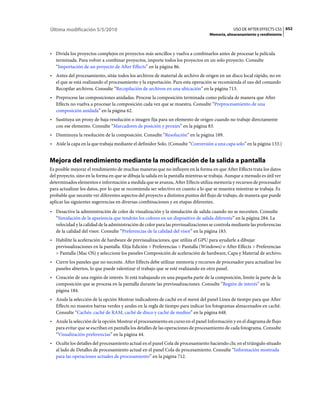 Última modificación 5/5/2010                                                                    USO DE AFTER EFFECTS CS5 652
                                                                                   Memoria, almacenamiento y rendimiento



• Divida los proyectos complejos en proyectos más sencillos y vuelva a combinarlos antes de procesar la película
  terminada. Para volver a combinar proyectos, importe todos los proyectos en un solo proyecto. Consulte
  “Importación de un proyecto de After Effects” en la página 86.
• Antes del procesamiento, sitúe todos los archivos de material de archivo de origen en un disco local rápido, no en
  el que se está realizando el procesamiento y la exportación. Para esta operación se recomienda el uso del comando
  Recopilar archivos. Consulte “Recopilación de archivos en una ubicación” en la página 713.
• Preprocese las composiciones anidadas. Procese la composición terminada como película de manera que After
  Effects no vuelva a procesar la composición cada vez que se muestra. Consulte “Preprocesamiento de una
  composición anidada” en la página 62.
• Sustituya un proxy de baja resolución o imagen fija para un elemento de origen cuando no trabaje directamente
  con ese elemento. Consulte “Marcadores de posición y proxies” en la página 83.
• Disminuya la resolución de la composición. Consulte “Resolución” en la página 189.
• Aísle la capa en la que trabaja mediante el definidor Solo. (Consulte “Conversión a una capa solo” en la página 133.)


Mejora del rendimiento mediante la modificación de la salida a pantalla
Es posible mejorar el rendimiento de muchas maneras que no influyen en la forma en que After Effects trata los datos
del proyecto, sino en la forma en que se dibuja la salida en la pantalla mientras se trabaja. Aunque a menudo es útil ver
determinados elementos e información a medida que se avanza, After Effects utiliza memoria y recursos de procesador
para actualizar los datos, por lo que se recomienda ser selectivo en cuanto a lo que se muestra mientras se trabaja. Es
probable que necesite ver diferentes aspectos del proyecto a distintos puntos del flujo de trabajo, de manera que puede
aplicar las siguientes sugerencias en diversas combinaciones y en etapas diferentes.
• Desactive la administración de color de visualización y la simulación de salida cuando no se necesiten. Consulte
  “Simulación de la apariencia que tendrán los colores en un dispositivo de salida diferente” en la página 284. La
  velocidad y la calidad de la administración de color para las previsualizaciones se controla mediante las preferencias
  de la calidad del visor. Consulte “Preferencias de la calidad del visor” en la página 183.
• Habilite la aceleración de hardware de previsualizaciones, que utiliza el GPU para ayudarle a dibujar
  previsualizaciones en la pantalla. Elija Edición > Preferencias > Pantalla (Windows) o After Effects > Preferencias
  > Pantalla (Mac OS) y seleccione los paneles Composición de aceleración de hardware, Capa y Material de archivo.
• Cierre los paneles que no necesite. After Effects debe utilizar memoria y recursos de procesador para actualizar los
  paneles abiertos, lo que puede ralentizar el trabajo que se esté realizando en otro panel.
• Creación de una región de interés. Si está trabajando en una pequeña parte de la composición, limite la parte de la
  composición que se procesa en la pantalla durante las previsualizaciones. Consulte “Región de interés” en la
  página 184.
• Anule la selección de la opción Mostrar indicadores de caché en el menú del panel Línea de tiempo para que After
  Effects no muestre barras verdes y azules en la regla de tiempo para indicar los fotogramas almacenados en caché.
  Consulte “Cachés: caché de RAM, caché de disco y caché de medios” en la página 648.
• Anule la selección de la opción Mostrar el procesamiento en curso en el panel Información y en el diagrama de flujo
  para evitar que se escriban en pantalla los detalles de las operaciones de procesamiento de cada fotograma. Consulte
  “Visualización preferencias” en la página 44.
• Oculte los detalles del procesamiento actual en el panel Cola de procesamiento haciendo clic en el triángulo situado
  al lado de Detalles de procesamiento actual en el panel Cola de procesamiento. Consulte “Información mostrada
  para las operaciones actuales de procesamiento” en la página 712.
 