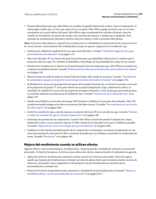 Última modificación 5/5/2010                                                                    USO DE AFTER EFFECTS CS5 653
                                                                                   Memoria, almacenamiento y rendimiento



• Presione Bloq Mayús para que After Effects no actualice los paneles Material de archivo, Capa o Composición. Si
  realiza algún cambio que, en otro caso, aparecería en un panel, After Effects agrega una barra roja con un texto
  recordatorio en la parte inferior del panel. After Effects sigue actualizando los controles del panel, como los
  trazados de movimiento, los puntos de anclaje y los contornos de máscara, a medida que se desplazan. Para
  reanudar las actualizaciones del panel y mostrar todos los cambios, vuelva a presionar Bloq Mayús.
Nota: Al presionar Bloq Mayús se suspenden las actualizaciones (se deshabilita la actualización) de las vistas previas en
los visores durante el procesamiento del resultado final, aunque no aparece ninguna barra recordatoria roja.
• Disminuya la calidad de visualización de una capa como Borrador. Consulte “Calidad de imagen de una capa y
  posicionamiento de subpíxeles” en la página 135.
• Seleccione Borrador 3D en el menú del panel Línea de tiempo, que deshabilita todas las luces y sombras que se
  proyectan sobre las capas 3D. También se deshabilita el desenfoque de la profundidad de campo de una cámara.
• Deseleccione Actualización en directo en el menú del panel Línea de tiempo para que After Effects no actualice las
  composiciones dinámicamente. Consulte “Preferencias de modos de previsualización y previsualizaciones rápidas”
  en la página 182.
• Muestra formas de onda de audio en el panel Línea de tiempo sólo cuando es necesario. Consulte “Visualización
  de propiedades y grupos en el panel Lí­nea de tiempo (métodos abreviados de teclado)” en la página 762.
• Deshabilite la la corrección de proporción de aspecto de los píxeles haciendo clic en el botón Conmutar corrección
  de la proporción de píxeles en la parte inferior de un panel Composición, Capa y Material de archivo. La
  velocidad y la calidad de la corrección de proporción de aspecto de píxeles y otras escalas para previsualizaciones,
  se controlan mediante las preferencias de calidad de visor. Consulte “Preferencias de la calidad del visor” en la
  página 183.
• Deseleccione Reflejar en el monitor del equipo (MS Windows) o Reflejar en el monitor del ordenador (Mac OS)
  cuando previsualice imágenes de vídeo en un monitor de vídeo externo. (Consulte “Previsualización en un monitor
  de vídeo externo” en la página 186.)
• Oculte los controles de capa, como las máscaras, los ejes de referencia 3D y los controles de capa. Consulte “Mostrar
  u ocultar los controles de capa en el panel Composición” en la página 188.
• Disminuya el aumento de una composición. Cuando After Effects muestra los paneles Composición, Capa y
  Material de archivo con un aumento superior al 100%, disminuye la velocidad con la que se redibuja la pantalla.
  (Consulte “Aplicación de zoom a una imagen para previsualización” en la página 188.)
• Establezca el valor Resolución/Submuestreo de la composición en Automático en el panel Composición, lo cual
  evita el procesamiento innecesario de filas o columnas de píxeles que no se dibujan en pantalla con niveles bajos de
  zoom. Consulte “Resolución” en la página 189.


Mejora del rendimiento cuando se utilizan efectos
Algunos efectos, como los desenfoques y las distorsiones, requieren grandes cantidades de memoria y recursos del
procesador. Si limita la frecuencia y la forma en que utiliza estos efectos, mejorará mucho el rendimiento en general.
• Aplicación posterior de efectos que consuman muchos recursos de memoria y procesador Anime las capas y
  aquello que requiera previsualizaciones en tiempo real antes de aplicar efectos que consuman muchos recursos de
  memoria y procesador (como resplandores y desenfoques) cuya previsualización sea más lenta que la
  previsualización en tiempo real.
• Desactive los efectos temporalmente para aumentar la velocidad de las previsualizaciones. (Consulte “Eliminar o
  deshabilitar efectos y ajustes preestablecidos de animación” en la página 407.)
 
