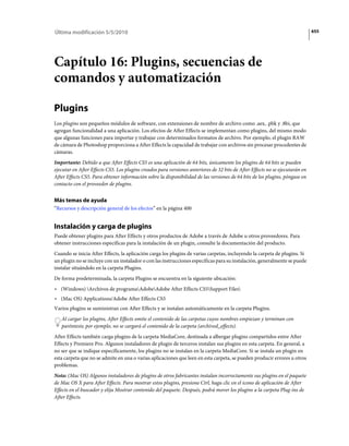 Última modificación 5/5/2010                                                                                                   655




Capítulo 16: Plugins, secuencias de
comandos y automatización

Plugins
Los plugins son pequeños módulos de software, con extensiones de nombre de archivo como .aex, .pbk y .8bi, que
agregan funcionalidad a una aplicación. Los efectos de After Effects se implementan como plugins, del mismo modo
que algunas funciones para importar y trabajar con determinados formatos de archivo. Por ejemplo, el plugin RAW
de cámara de Photoshop proporciona a After Effects la capacidad de trabajar con archivos sin procesar procedentes de
cámaras.
Importante: Debido a que After Effects CS5 es una aplicación de 64 bits, únicamente los plugins de 64 bits se pueden
ejecutar en After Effects CS5. Los plugins creados para versiones anteriores de 32 bits de After Effects no se ejecutarán en
After Effects CS5. Para obtener información sobre la disponibilidad de las versiones de 64 bits de los plugins, póngase en
contacto con el proveedor de plugins.


Más temas de ayuda
“Recursos y descripción general de los efectos” en la página 400


Instalación y carga de plugins
Puede obtener plugins para After Effects y otros productos de Adobe a través de Adobe u otros proveedores. Para
obtener instrucciones específicas para la instalación de un plugin, consulte la documentación del producto.
Cuando se inicia After Effects, la aplicación carga los plugins de varias carpetas, incluyendo la carpeta de plugins. Si
un plugin no se incluye con un instalador o con las instrucciones específicas para su instalación, generalmente se puede
instalar situándolo en la carpeta Plugins.
De forma predeterminada, la carpeta Plugins se encuentra en la siguiente ubicación:
• (Windows) Archivos de programaAdobeAdobe After Effects CS5Support Files
• (Mac OS) Applications/Adobe After Effects CS5
Varios plugins se suministran con After Effects y se instalan automáticamente en la carpeta Plugins.
   Al cargar los plugins, After Effects omite el contenido de las carpetas cuyos nombres empiezan y terminan con
   paréntesis; por ejemplo, no se cargará el contenido de la carpeta (archived_effects).
After Effects también carga plugins de la carpeta MediaCore, destinada a albergar plugins compartidos entre After
Effects y Premiere Pro. Algunos instaladores de plugin de terceros instalan sus plugins en esta carpeta. En general, a
no ser que se indique específicamente, los plugins no se instalan en la carpeta MediaCore. Si se instala un plugin en
esta carpeta que no se admite en una o varias aplicaciones que leen en esta carpeta, se pueden producir errores u otros
problemas.
Nota: (Mac OS) Algunos instaladores de plugins de otros fabricantes instalan incorrectamente sus plugins en el paquete
de Mac OS X para After Effects. Para mostrar estos plugins, presione Ctrl, haga clic en el icono de aplicación de After
Effects en el buscador y elija Mostrar contenido del paquete. Después, podrá mover los plugins a la carpeta Plug-ins de
After Effects.
 