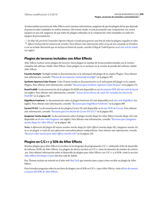 Última modificación 5/5/2010                                                                  USO DE AFTER EFFECTS CS5 656
                                                                         Plugins, secuencias de comandos y automatización



Al intercambiar proyectos de After Effects entre sistemas informáticos, asegúrese de que los plugins de los que depende
el proyecto estén instalados en ambos sistemas. Del mismo modo, si está procesando una composición con varios
equipos en una red, asegúrese de que todos los plugins utilizados en la composición estén instalados en todos los
equipos de procesamiento.
    En Mac OS, presione Comando+Opción+Mayús+Ayuda para generar una lista de todos los plugins cargados en After
    Effects (incluyendo los números de versión). Para obtener más información sobre el uso de este comando en Windows
o con un teclado Macintosh que no incluya un botón de ayuda, consulte el blog de Todd Kopriva, en el sitio web de Adobe
(en inglés).


Plugins de terceros incluidos con After Effects
After Effects incluye varios plugins de terceros. Estos plugins se instalan de forma predeterminada con la versión
completa del software Adobe After Effects. Estos plugins no se incluyen en la versión de prueba del software Adobe
After Effects.
Foundry Keylight Keylight instala su documentación en la subcarpeta del plugin de la carpeta Plugins. Para obtener
más información, consulte “Efectos de incrustación, incluyendo Keylight” en la página 387.
Synthetic Aperture Color Finesse Color Finesse instala su documentación en la subcarpeta del plugin en la carpeta
Plugins. Para obtener más información, consulte “Recursos para Synthetic Aperture Color Finesse” en la página 272.
fnord ProEXR La documentación de los plugins ProEXR está disponible en un documento PDF del sitio web de fnord
(en inglés). Para obtener más información, consulte “Acerca de los efectos de canal 3D, incluidos los efectos de
ProEXR” en la página 436.
Digieffects FreeForm La documentación sobre el plugin FreeForm AE está disponible en el sitio web Digieffects (en
inglés). Para obtener más información, consulte “Recursos para Digieffects FreeForm” en la página 480.
Cycore FX (CC) La documentación de los plugins Cycore FX está disponible en el sitio Web de Cycore. Para obtener
más información, consulte “Recursos para los efectos de Cycore FX (CC)” en la página 402.
Imagineer mocha shape AE La documentación sobre el plugin mocha shape for After Effects (mocha shape AE) está
disponible en el sitio web Imagineer (en inglés). Para obtener más información, consulte “Recursos para Imagineer
mocha shape for After Effects” en la página 386.
Nota: A diferencia del plugin del mismo nombre mocha shape for After Effects (mocha shape AE), Imagineer mocha-AE
no es un plugin; se trata de una aplicación rastreadora planar independiente. Para obtener más información, consulte
“Recursos sobre mocha para After Effects (mocha-AE)” en la página 250.


Plugins en C/C++ y SDk de After Effects
Muchos plugins para After Effects se escriben en los lenguajes de programación C/C++ utilizando el Kit de desarrollo
de software (SDK) de After Effects. Los plugins de efectos escritos en C/C++ tiene la extensión de nombre de archivo
.aex. Para obtener información sobre el desarrollo de plugins para After Effects con C/C++ y el SDK, visite la sección
After Effects Developer Center del sitio web de Adobe.
Kas Thomas incluye un tutorial en el sitio web MacTech que muestra paso a paso cómo escribir un plugin de After
Effects.
Para formular preguntas sobre la escritura de plugins con el SDK en C/C++ para After Effects, visite el foro de usuario
a usuario del SDK de After Effects.
 
