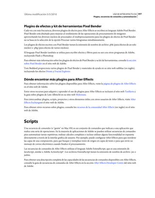 Última modificación 5/5/2010                                                                   USO DE AFTER EFFECTS CS5 657
                                                                          Plugins, secuencias de comandos y automatización




Plugins de efectos y kit de herramientas Pixel Bender
Cada vez con más frecuencia, diversos plugins de efectos para After Effects se escriben en lenguaje Adobe Pixel Bender.
Pixel Bender está diseñado para mejorar el rendimiento de las operaciones de procesamiento de imágenes
aprovechando los diversos núcleos de procesador; el multiprocesamiento para los plugins de efectos de Pixel Bender
no se basa en la selección de la opción Procesar varios fotogramas simultáneamente.
Los plugins de efectos escritos con Pixel Bender tienen la extensión de nombre de archivo .pbk (para efectos de un solo
núcleo) o .pbg (para efectos de varios núcleos).
El lenguaje Pixel Bender también se utiliza para escribir efectos y filtros para su uso con otros programas de Adobe,
incluyendo Flash y Photoshop.
Para obtener más información sobre los plugins de efectos de Pixel Bender y su kit de herramientas, consulte la sección
sobre Pixel Bender en el sitio web de Adobe.
Tom Beddard proporciona varios plugins de Pixel Bender y materiales de ayuda en su sitio web subblue (en inglés),
incluyendo los efectos Droste y Fractal Explorer.


Dónde encontrar más plugins para After Effects
Para obtener información sobre los plugins disponibles para After Effects, visite la página de plugins de After Effects
en el sitio web de Adobe.
Entre otros recursos para adquirir y aprender el uso de plugins para After Effects se incluyen el sitio web Toolfarm y
la guía sobre plugins de Lutz Albrecht en su sitio web Mylenium.
Para intercambiar plugins, scripts, proyectos y otros elementos útiles con otros usuarios de After Effects, visite After
Effects Exchangeen el sitio web de Adobe.
Para obtener otros recursos sobre plugins, consulte los recursos de la comunidad After Effects (en inglés) en el sitio
web de Adobe.



Scripts
Una secuencia de comandos (o "guión" en Mac OS) es un conjunto de comandos que indican a una aplicación que
realice una serie de operaciones. En la mayoría de aplicaciones de Adobe se pueden utilizar secuencias de comandos
para automatizar tareas repetitivas, realizar cálculos complejos o incluso utilizar alguna funcionalidad no expuesta
directamente a través de la interfaz gráfica de usuario. Por ejemplo, puede configurar After Effects para que reordene
las capas de una composición, para que busque y reemplace texto de origen en capas de texto o para que envíe un
mensaje de correo electrónico cuando finalice el procesamiento.
Las secuencias de comandos de After Effects utilizan el lenguaje Adobe ExtendScript, que es una extensión de
JavaScript, similar a Adobe ActionScript®. Los archivos ExtendScript tienen la extensión de nombre de archivo .jsx o
jsxbin.
Para obtener una descripción completa de las capacidades de las secuencias de comandos disponibles con After Effects,
consulte la guía de secuencias de comandos de After Effects en la sección After Effects Developer Center del sitio web
de Adobe.
 