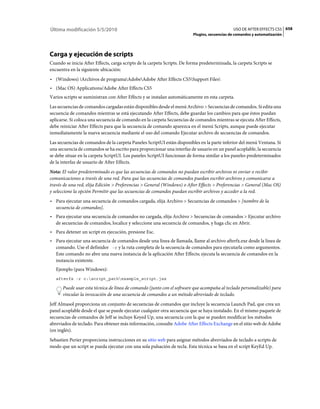 Última modificación 5/5/2010                                                                   USO DE AFTER EFFECTS CS5 658
                                                                          Plugins, secuencias de comandos y automatización




Carga y ejecución de scripts
Cuando se inicia After Effects, carga scripts de la carpeta Scripts. De forma predeterminada, la carpeta Scripts se
encuentra en la siguiente ubicación:
• (Windows) Archivos de programaAdobeAdobe After Effects CS5Support Files
• (Mac OS) Applications/Adobe After Effects CS5
Varios scripts se suministran con After Effects y se instalan automáticamente en esta carpeta.
Las secuencias de comandos cargadas están disponibles desde el menú Archivo > Secuencias de comandos. Si edita una
secuencia de comandos mientras se está ejecutando After Effects, debe guardar los cambios para que éstos puedan
aplicarse. Si coloca una secuencia de comando en la carpeta Secuencias de comandos mientras se ejecuta After Effects,
debe reiniciar After Effects para que la secuencia de comando aparezca en el menú Scripts, aunque puede ejecutar
inmediatamente la nueva secuencia mediante el uso del comando Ejecutar archivo de secuencias de comandos.
Las secuencias de comandos de la carpeta Paneles ScriptUI están disponibles en la parte inferior del menú Ventana. Si
una secuencia de comandos se ha escrito para proporcionar una interfaz de usuario en un panel acoplable, la secuencia
se debe situar en la carpeta ScriptUI. Los paneles ScriptUI funcionan de forma similar a los paneles predeterminados
de la interfaz de usuario de After Effects.
Nota: El valor predeterminado es que las secuencias de comandos no puedan escribir archivos ni enviar o recibir
comunicaciones a través de una red. Para que las secuencias de comandos puedan escribir archivos y comunicarse a
través de una red, elija Edición > Preferencias > General (Windows) o After Effects > Preferencias > General (Mac OS)
y seleccione la opción Permitir que las secuencias de comandos puedan escribir archivos y acceder a la red.
• Para ejecutar una secuencia de comandos cargada, elija Archivo > Secuencias de comandos > [nombre de la
  secuencia de comandos].
• Para ejecutar una secuencia de comandos no cargada, elija Archivo > Secuencias de comandos > Ejecutar archivo
  de secuencias de comandos, localice y seleccione una secuencia de comandos, y haga clic en Abrir.
• Para detener un script en ejecución, presione Esc.
• Para ejecutar una secuencia de comandos desde una línea de llamada, llame al archivo afterfx.exe desde la línea de
  comando. Use el definidor -r y la ruta completa de la secuencia de comandos para ejecutarla como argumentos.
  Este comando no abre una nueva instancia de la aplicación After Effects; ejecuta la secuencia de comandos en la
  instancia existente.
   Ejemplo (para Windows):
   afterfx -r c:script_pathexample_script.jsx

      Puede usar esta técnica de línea de comando (junto con el software que acompaña al teclado personalizable) para
      vincular la invocación de una secuencia de comandos a un método abreviado de teclado.
Jeff Almasol proporciona un conjunto de secuencias de comandos que incluye la secuencia Launch Pad, que crea un
panel acoplable desde el que se puede ejecutar cualquier otra secuencia que se haya instalado. En el mismo paquete de
secuencias de comandos de Jeff se incluye Keyed Up, una secuencia con la que se pueden modificar los métodos
abreviados de teclado. Para obtener más información, consulte Adobe After Effects Exchange en el sitio web de Adobe
(en inglés).
Sebastien Perier proporciona instrucciones en su sitio web para asignar métodos abreviados de teclado a scripts de
modo que un script se pueda ejecutar con una sola pulsación de tecla. Esta técnica se basa en el script KeyEd Up.
 