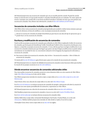 Última modificación 5/5/2010                                                                    USO DE AFTER EFFECTS CS5 659
                                                                           Plugins, secuencias de comandos y automatización



Jeff Almasol proporciona una secuencia de comandos que crea un sencillo panel de consola. El panel de consola
incluye un área de texto en el que puede introducir comandos ExtendScript para ser evaluados. No existe captura de
errores o mensajes; esta consola sólo es una forma sencilla de introducir comandos sin tener que crear primero una
secuencia de comandos. Para obtener más información, consulte el sitio web redefinery de Jeff Almasol.


Secuencias de comandos incluidas con After Effects
After Effects ofrece varias secuencias de comandos preprogramadas para ayudarle a realizar tareas comunes y para que
le sirvan de referencia a la hora de modificar y crear sus propias secuencias de comandos.
   Ejecute la secuencia de comandos de ejemplo DemoPalette.jsx para hacerse una idea del tipo de operaciones que se
   pueden hacer con las secuencias de comandos.


Escritura y modificación de secuencias de comandos
Puede escribir sus propias secuencias de comandos para utilizarlas en After Effects empleando el editor de secuencias
de comandos, que forma parte de ExtendScript Toolkit. ExtendScript Toolkit le ofrece una práctica interfaz para crear,
depurar y comprobar sus propias secuencias de comandos. A veces, sólo hay que hacer una ligera modificación en una
secuencia de comandos existente para que ésta haga lo que quiere; este tipo de ligeras modificaciones se puede realizar
normalmente sin necesidad de tener un conocimiento exhaustivo de los lenguajes de programación informática y
secuencias de comando.
❖ Para iniciar el editor de secuencias de comandos, elija Archivo > Secuencias de comandos > Abrir el Editor de
   secuencias de comandos.
Un tutoría del foro de AE Enhancers guía al lector paso a paso en la creación de una secuencia de comandos.
Jeff Almasol proporciona un conjunto de utilidades de secuencias de comandos (como funciones útiles) para facilitar
la creación de sus propias secuencias en su sitio web redefinery.


Dónde encontrar secuencias de comandos adicionales útiles
Para intercambiar secuencias de comandos, proyectos y otros elementos útiles con otros usuarios de After Effects,
visite After Effects Exchange en el sitio web de Adobe.
Dan Ebberts proporciona tutoriales de creación scripts y scripts útiles en la sección sobre scripts de su sitio web
Motionscript.
Lloyd Alvarez ofrece una colección de scripts útiles en su sitio web After Effects Scripts.
En el foro de AE Enhancers se incluyen secuencias de comandos de ejemplo e información útil sobre la creación de
secuencias (así como ajustes preestablecidos de animación y expresiones) en After Effects.
Jeff Almasol proporciona una colección de secuencias de comandos útiles en su sitio web redefinery.
Dale Bradshaw proporciona secuencias de comandos y trucos en su sitio web Creative Workflow Hacks.
En el sitio web de nabscripts se incluyen diversas secuencias de comandos útiles.
Mathias Möhl ofrece scripts útiles, incluyendo MochaImport, KeyTweak y Tracker2Mask, en su sitio web
AExtensions. Mathias también proporciona tutoriales de vídeo donde se explica el uso de los scripts.
Christopher Green ofrece varios scripts útiles en su sitio web (en inglés).
 