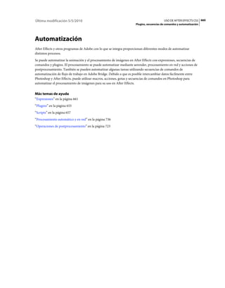 Última modificación 5/5/2010                                                              USO DE AFTER EFFECTS CS5 660
                                                                     Plugins, secuencias de comandos y automatización




Automatización
After Effects y otros programas de Adobe con lo que se integra proporcionan diferentes modos de automatizar
distintos procesos.
Se puede automatizar la animación y el procesamiento de imágenes en After Effects con expresiones, secuencias de
comandos y plugins. El procesamiento se puede automatizar mediante aerender, procesamiento en red y acciones de
postprocesamiento. También se pueden automatizar algunas tareas utilizando secuencias de comandos de
automatización de flujo de trabajo en Adobe Bridge. Debido a que es posible intercambiar datos fácilmente entre
Photoshop y After Effects, puede utilizar macros, acciones, gotas y secuencias de comandos en Photoshop para
automatizar el procesamiento de imágenes para su uso en After Effects.


Más temas de ayuda
“Expresiones” en la página 661
“Plugins” en la página 655
“Scripts” en la página 657
“Procesamiento automático y en red” en la página 736
“Operaciones de postprocesamiento” en la página 723
 