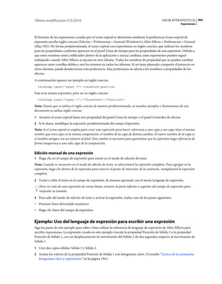 Última modificación 5/5/2010                                                                   USO DE AFTER EFFECTS CS5 665
                                                                                                             Expresiones



El formato de las expresiones creadas por el icono espiral se determina mediante la preferencia Icono espiral de
expresión escribe inglés conciso (Edición > Preferencias > General (Windows) o After Effects > Preferencias > General
(Mac OS)). De forma predeterminada, el icono espiral crea expresiones en inglés conciso, que utilizan los nombres
para las propiedades conforme aparecen en el panel Línea de tiempo para las propiedades de una expresión. Debido a
que estos nombres están codificados dentro de la aplicación y nunca cambian, estas expresiones pueden seguir
trabajando cuando After Effects se ejecuta en otro idioma. Todos los nombres de propiedad que se pueden cambiar
aparecen entre comillas dobles y son los mismos en todos los idiomas. Si no tiene planeado compartir el proyecto en
otros idiomas, puede deseleccionar esta preferencia. Esta preferencia no afecta a los nombres o propiedades de los
efectos.
A continuación aparece un ejemplo en inglés conciso:
  thisComp.layer("Layer 1").transform.position

Esta es la misma expresión, pero no en inglés conciso:
  thisComp.layer("Layer 1")("Transform")("Position")

Nota: Puesto que se utiliza el inglés conciso de manera predeterminada, en muchos ejemplos e ilustraciones de este
documento se utiliza inglés conciso.
1 Arrastre el icono espiral hasta otra propiedad del panel Línea de tiempo o el panel Controles de efectos.
2 Si lo desea, modifique la expresión predeterminada del campo Expresión.
Nota: Si el icono espiral se emplea para crear una expresión para hacer referencia a una capa y esa capa tiene el mismo
nombre que otra capa en la misma composición, el nombre de la capa de destino cambia. El nuevo nombre de la capa es
el nombre antiguo con un número al final. Este cambio es necesario para garantizar que la expresión haga referencia de
forma inequívoca a una sola capa de la composición.

Edición manual de una expresión
1 Haga clic en el campo de expresión para entrar en el modo de edición de texto.
Nota: Cuando se encuentre en el modo de edición de texto, se seleccionará la expresión completa. Para agregar en la
expresión, haga clic dentro de la expresión para marcar el punto de inserción; de lo contrario, reemplazará la expresión
completa.
2 Teclee y edite el texto en el campo de expresión, de manera opcional, con el menú Lenguaje de expresión.
   Para ver más de una expresión de varias líneas, arrastre la parte inferior o superior del campo de expresión para
   reajustar su tamaño.
3 Para salir del modo de edición de texto y activar la expresión, realice uno de los pasos siguientes:
• Presione Intro del teclado numérico.
• Haga clic fuera del campo de expresión.


Ejemplo: Uso del lenguaje de expresión para escribir una expresión
Siga los pasos de este ejemplo para saber cómo utilizar la referencia de lenguaje de expresión de After Effects para
escribir expresiones. La expresión creada en este ejemplo vincula la propiedad Posición de Sólido 2 a la propiedad
Posición de Sólido 1, con un desplazamiento de movimiento del Sólido 2 de dos segundos respecto al movimiento de
Sólido 1.
1 Cree dos capas sólidas: Sólida 1 y Sólida 2.
2 Anime los valores de la propiedad Posición de Sólida 1 con fotogramas clave. (Consulte “Acerca de la animación,
   fotogramas clave y expresiones” en la página 194.)
 
