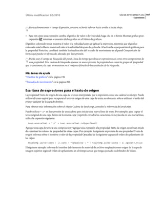 Última modificación 5/5/2010                                                                        USO DE AFTER EFFECTS CS5 667
                                                                                                                   Expresiones



   Para redimensionar el campo Expresión, arrastre su borde inferior hacia arriba o hacia abajo.


• Para ver cómo una expresión cambia el gráfico de valor o de velocidad, haga clic en el botón Mostrar gráfico post-
  expresión    mientras se muestra dicho gráfico en el Editor de gráficos.
El gráfico coloreado tenue muestra el valor o la velocidad antes de aplicar la expresión, mientras que el gráfico
coloreado más brillante muestra el valor o la velocidad después de aplicarla. Al activar la superposición de gráficos para
la propiedad Posición, cambiará también la visualización del trazado de movimiento en el panel Composición de
forma que pueda ver el trazado afectado por la expresión.
   Puede usar el campo de búsqueda del panel Línea de tiempo para buscar expresiones así como otros componentes de
   una propiedad. Si la cadena de búsqueda aparece en una expresión, la propiedad así como los grupos de propiedad
que la contienen y la capa se muestran en el conjunto filtrado de los resultados de la búsqueda.


Más temas de ayuda
“El editor de gráficos” en la página 196
“Trazados de movimiento” en la página 209


Escritura de expresiones para el texto de origen
La propiedad Texto de origen de una capa de texto es interpretada por la expresión como una cadena JavaScript. Puede
utilizar el icono espiral para recuperar el texto de origen de otra capa de texto; no obstante, sólo se utilizará el estilo del
primer carácter de la capa de destino.
Para obtener más información sobre el objeto Cadena de JavaScript, consulte la referencia de JavaScript.
Puede utilizar "r" en la expresión de una cadena para iniciar una nueva línea de texto. Por ejemplo, para copiar el
texto original de una capa dentro de la misma capa y repetirlo en todos los caracteres en mayúscula en una nueva línea,
utilice la expresión siguiente:
  text.sourceText + "r" + text.sourceText.toUpperCase()

Agregar una capa de texto a una composición y agregar una expresión a la propiedad Texto de origen es un buen modo
de examinar los valores de propiedad de otras capas. Por ejemplo, la siguiente expresión de una propiedad Texto de
origen informa sobre el nombre y valor de la propiedad Opacidad de la siguiente capa en el orden de apilamiento de
las capas:
  thisComp.layer(index + 1).name + "rOpacity = " + thisComp.layer(index + 1).opacity.value

El siguiente ejemplo informa del nombre del elemento de material de archivo empleado como origen de la capa de
imagen superior según el orden de apilamiento en el tiempo actual que tenga ajustado su definidor de Vídeo.
 